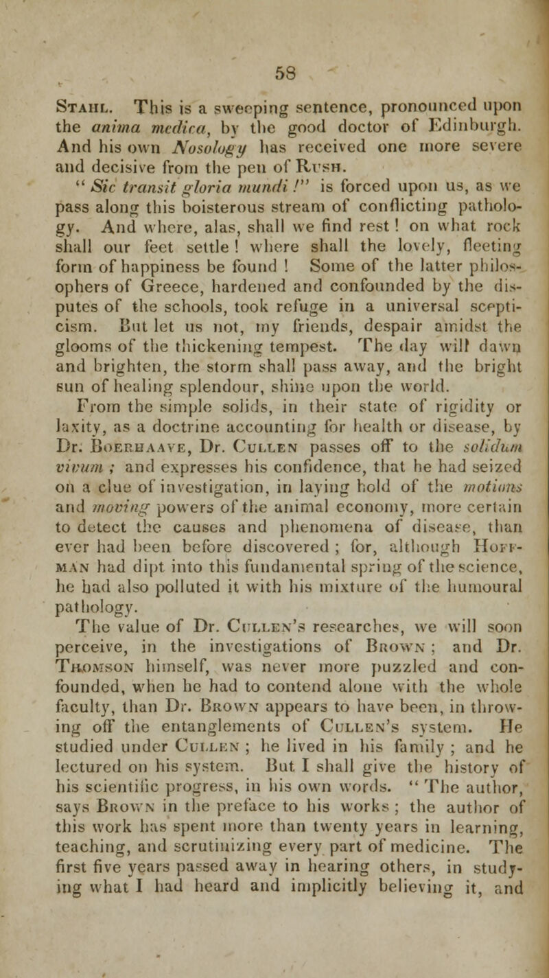 Stahl. This is a sweeping sentence, pronounced upon the anima medica, by the good doctor of Edinburgh. And his own Nosology has received one more severe and decisive from the pen of Rl'SB.  Sic transit gloria mundi.' is forced upon us, as we pass along this boisterous stream of conflicting patholo- gy. And where, alas, shall we find rest ! on what rock shall our feet settle ! where shall the lovely, fleeting form of happiness be found ! Some of the latter philos- ophers of Greece, hardened and confounded by the dis- putes of the schools, took refuge in a universal scepti- cism. But let us not, my friends, despair amidst the glooms of the thickening tempest. The day will dawn and brighten, the storm shall pass away, and the bright sun of healing splendour, shine upon the world. From the simple solids, in their state of rigidity or laxity, as a doctrine accounting for health or disease, by Dr. Boerhaaye, Dr. Cullen passes off to the solidum vimim ; and expresses his confidence, that he had seized on a clue of investigation, in laying hold of the motions and moving powers of the animal economy, more certain to detect the causes and phenomena of disease, than ever had been before discovered ; for, although Hoi i- man had dipt into this fundamental spring of the science, he had also polluted it with his mixture of the humoural pathology. The value of Dr. Ci ij.kn's researches, we will soon perceive, in the investigations of Brown ; and Dr. Thomson himself, was never more puzzled and con- founded, when he had to contend alone with the whole faculty, than Dr. Brown appears to have been, in throw- ing ofT the entanglements of Cullen's system. He studied under Cuilen ; he lived in his family ; and he lectured on his system. But. I shall give the history of his scientific progress, in his own words.  The author, says Brown in the preface to his works ; the author of this work has spent more than twenty years in learning, teaching, and scrutinizing every part of medicine. The first five years passed away in hearing others, in study- ing what I had heard and implicitly believing it, and