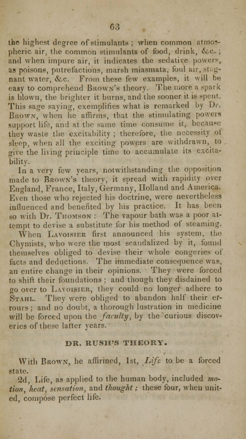 G3 the highest degree of stimulants ; when common atmos- pheric air, the common stimulants of food, drink, &c. ; and when impure air, it indicates the sedative powers, as poisons, putrefactions, marsh miasmata, foul air, stag- nant water, &c. From these few examples, it will be easy to comprehend Brown's theory. The more a spark is blown, the brighter it burns, and the sooner it is spent. This sage saying, exemplifies what is remarked by Dr. Brown, when he affirms, that the stimulating powers support life, and at the same time consume it, because they waste the excitability ; therefore, the necessity ot sleep, when all the exciting powers are withdrawn, to give the living principle time to accumulate its excita- bility. In a very tew years, notwithstanding the opposition made to Brown's theory, it spread with rapidity over England, France, Italy, Germany, Holland and America. Even those who rejected his doctrine, were nevertheless influenced and benefited by his practice. It has been so with Dr. Thomson : The vapour bath was a poor at- tempt to devise a substitute for his method of steaming. When Lavoisjf.r first announced his system, the Chymists, who were the most scandalized by it, found themselves obliged to devise their whole congeries of facts and deductions. The immediate consequence was, an entire change in their opinions. They were forced to shift their foundations ; and though they disdained to go over to Lavoisier, they could no longer adhere to Stahl. They were obliged to abandon half their ef- rours; and no doubt, a thorough lustration in medicine will be forced upon the faculty, by the curious discov- eries of these latter years. DR. RUSH'S THEORY. With Brown, he affirmed, 1st, Life to be a forced state. 2d, Life, as applied to the human body, included mo- tion, heat, sensation, and thought; these four, when unit- ed, compose perfect life.