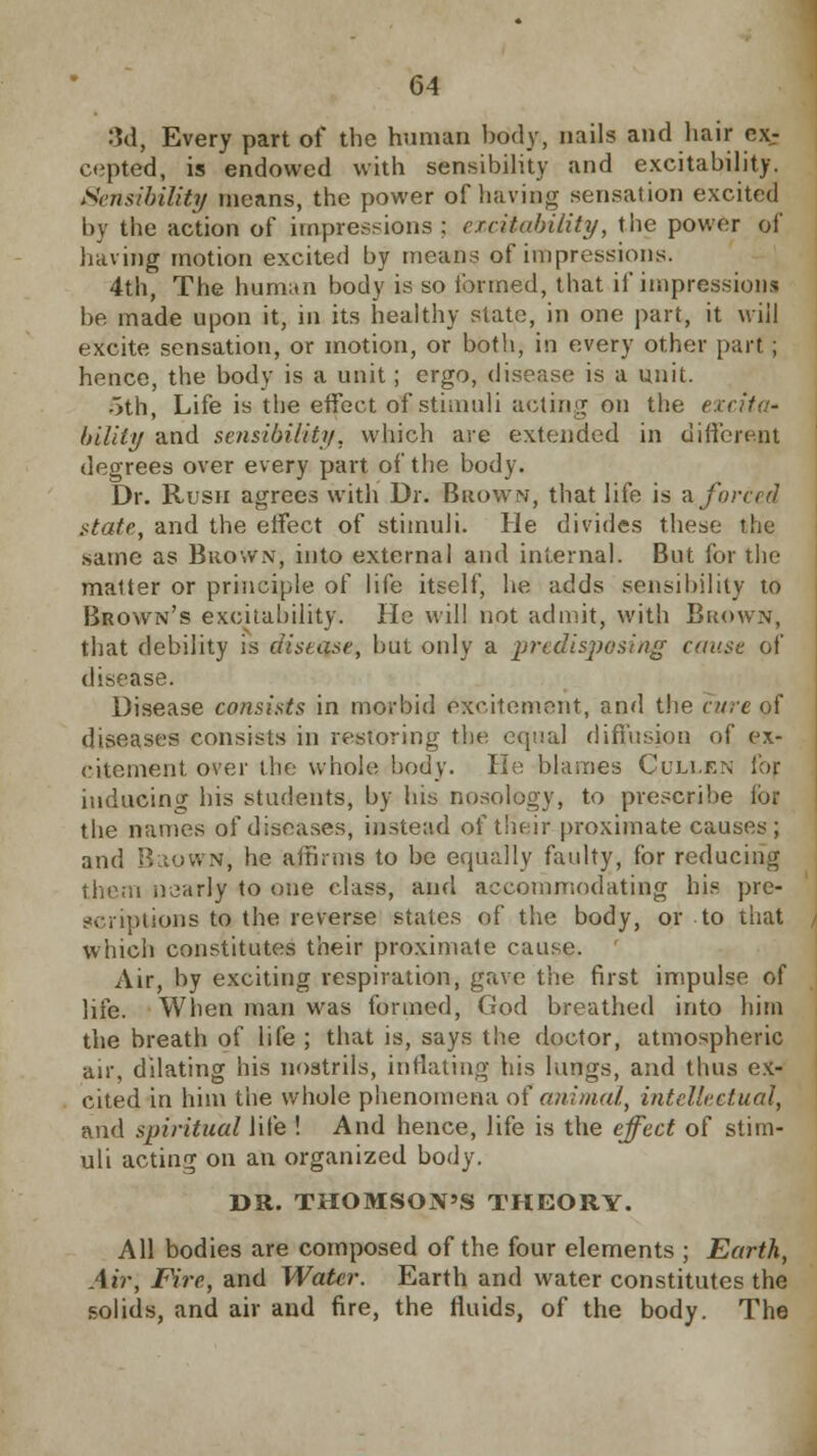 3d, Every part of the human body, nails and hair ex- cepted, is endowed with sensibility and excitability. Sensibility means, the power of having sensation excited by the action of impressions : excitability, the power of having motion excited by means of impressions. 4th, The human body is so formed, that if impression! be made upon it, in its healthy state, in one part, it will excite sensation, or motion, or both, in every other part ; hence, the body is a unit; ergo, disease; is a unit. 5th, Life is the effect of stimuli acting on the ( bility and sensibility, which are extended in different degrees over every part of the body. Dr. Rush agrees with Dr. Brown, that life is -a forced state, and the eifect of stimuli. He divides these the same as Brown, into external and internal. But for the matter or principle of life itself, he adds sensibility to Brown's excitability. He will not admit, with Brown, that debility is ciistase, but only a .predisposing cause of disease. Disease consists in morbid excitement, and the cure of diseases consists in restoring the equal diffusion of ex- citement over the whole body. He blames Cullen fop inducing his students, by his nosology, to prescribe foi the names of diseases, instead of their proximate causes; and BaowN, he affirms to be equally faulty, for reducing them nearly to one class, and accommodating his pre- scriptions to the reverse states of the body, or to that which constitutes their proximate cause. Air, by exciting respiration, gave the first impulse of life. When man was formed, God breathed into him the breath of life ; that is, says the doctor, atmospheric air, dilating his nostrils, inflating his lungs, and thus ex- cited in him the whole phenomena of animal,, intellectual, and spiritual life ! And hence, life is the effect of stim- uli acting on an organized body. DR. THOMSON'S THEORY. All bodies are composed of the four elements ; Earth, Air, Fire, and Water. Earth and water constitutes the solids, and air and fire, the fluids, of the body. The
