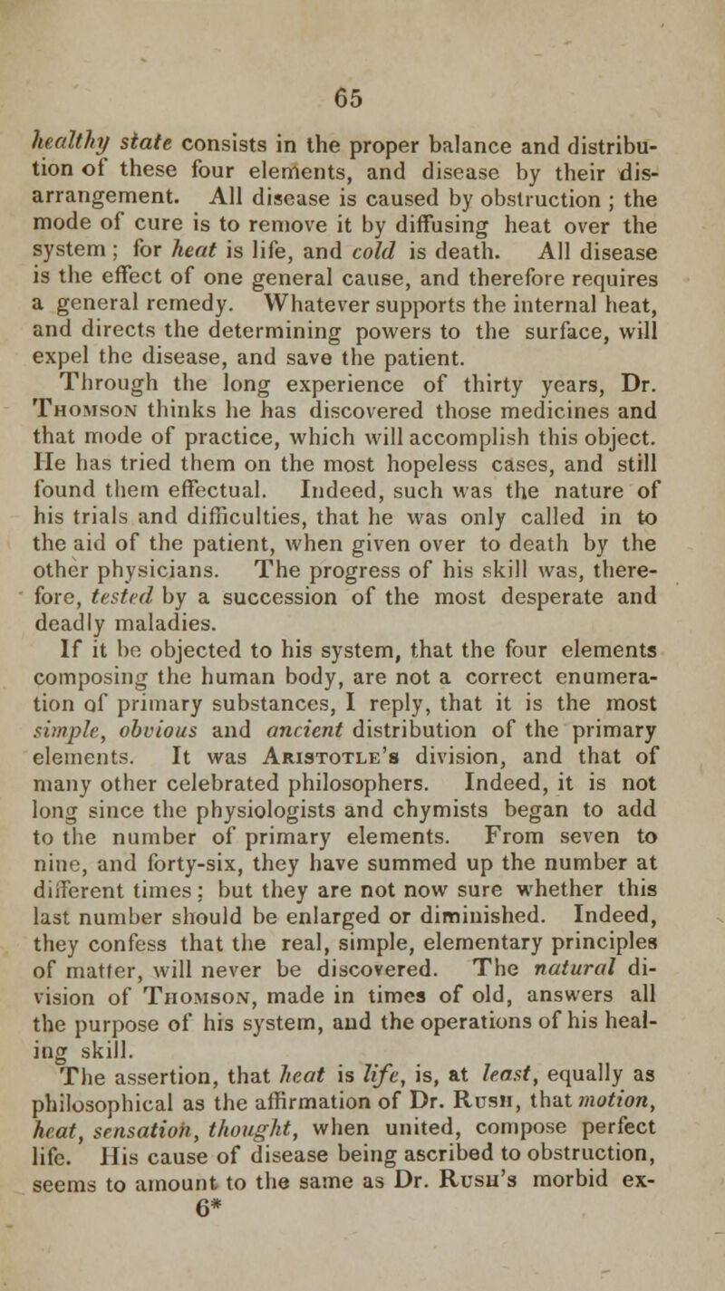 healthy state consists in the proper balance and distribu- tion of these four elements, and disease by their dis- arrangement. All disease is caused by obstruction ; the mode of cure is to remove it by diffusing heat over the system ; for heat is life, and cold is death. All disease is the effect of one general cause, and therefore requires a general remedy. Whatever supports the internal heat, and directs the determining powers to the surface, will expel the disease, and save the patient. Through the long experience of thirty years, Dr. Thomson thinks he has discovered those medicines and that mode of practice, which will accomplish this object. He has tried them on the most hopeless cases, and still found them effectual. Indeed, such was the nature of his trials and difficulties, that he was only called in to the aid of the patient, when given over to death by the other physicians. The progress of his skill was, there- fore, tested by a succession of the most desperate and deadly maladies. If it be objected to his system, that the four elements composing the human body, are not a correct enumera- tion of primary substances, I reply, that it is the most simple, obvious and ancient distribution of the primary elements. It was Aristotle's division, and that of many other celebrated philosophers. Indeed, it is not long since the physiologists and chymists began to add to the number of primary elements. From seven to nine, and forty-six, they have summed up the number at diiferent times; but they are not now sure whether this last number should be enlarged or diminished. Indeed, they confess that the real, simple, elementary principles of matter, will never be discovered. The natural di- vision of Thomson, made in times of old, answers all the purpose of his system, and the operations of his heal- ing skill. The assertion, that heat is life, is, at least, equally as philosophical as the affirmation of Dr. Rush, that motion, heat, sensation, thought, when united, compose perfect life. His cause of disease being ascribed to obstruction, seems to amount to the same as Dr. Rush's morbid ex- 6*