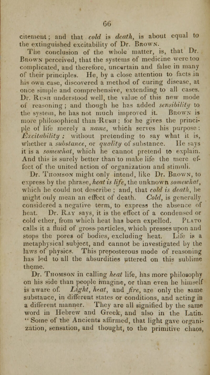 citenient; and that cold is death, is about equal to the extinguished excitability of Dr. Brown. The conclusion of the whole matter, is, that Dr. Brown perceived, that the systems of medicine were too complicated, and therefore, uncertain and false in many of their principles. He, by a close attention to facts in his own case, discovered a method of curing disease, at once simple and comprehensive, extending to all cases. Dr. Rush understood well, the value of this new mode of reasoning ; and though he has added sensibility to the system, he has not much improved it. Brown is more philosophical than-Rush ; for he gives the princi- ple of life merely a name, which serves his purpose: Excitability ; without pretending to say what it is, whether a substance, or quality of substance. He says it is a somewhat, which he cannot pretend to explain. And this is surely better than to make life the mere ef- fect of the united action of organization and stimuli. Dr. Thomson might only intend, like Dr. Brown, to express by the phrase, heat is life, the unknown somewhat, which he could not describe ; and, that cold is death, he might only moan an effect of death. Cold, is generally considered a negative term, to express the absence of heat. Dr. Ray says, it is the effect of a condensed or cold ether, from which heat has been expelled. Plato calls it a fluid of gross- particles, which presses upon and stops the pores of bodies, excluding heat. Life is a metaphysical subject, and cannot be investigated by the laws of physics. This preposterous mode of reasoning has led to all the absurdities uttered on this sublime theme. Dr. Thomson in calling heat life, has more philosophy on his side than people imagine, or than even he himself is aware of. Light, heat, and fire, are only the same substauce, in different states or conditions, and acting in a different manner. They are all signified by the same word in Hebrew and Greek, and also in the Latin. li Some of the Ancients affirmed, that light gave organi- zation, sensation, and thought, to the primitive chaos,