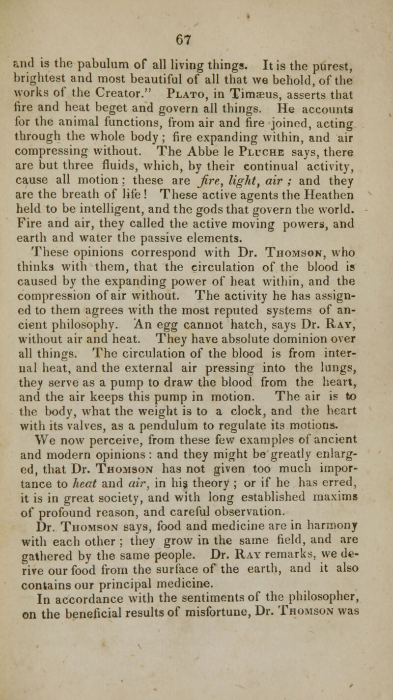 and is the pabulum of all living things. It is the purest, brightest and most beautiful of all that we behold, of the works of the Creator. Plato, in Timseus, asserts that fire and heat beget and govern all things. He accounts for the animal functions, from air and fire joined, acting through the whole body ; fire expanding within, and air compressing without. The Abbe le Pluche says, there are but three fluids, which, by their continual activity, cause all motion; these are fire, light, air ; and they are the breath of life ! These active agents the Heathen held to be intelligent, and the gods that govern the world. Fire and air, they called the active moving powers, and earth and water the passive elements. These opinions correspond with Dr. Thomson, who thinks with them, that the circulation of the blood is caused by the expanding power of heat within, and the compression of air without. The activity he has assign- ed to them agrees with the most reputed systems of an- cient philosophy. An egg cannot hatch, says Dr. Ray, without air and heat. They have absolute dominion over all things. The circulation of the blood is from inter- nal heat, and the external air pressing into the lungs, they serve as a pump to draw the blood from the heart, and the air keeps this pump in motion. The air is to the body, what the weight is to a clock, and the heart with its valves, as a pendulum to regulate its motions. We now perceive, from these few examples of ancient and modern opinions: and they might be greatly enlarg- ed, that Dr. Thomson has not given too much impor- tance to heat and air, in his theory ; or if he has erred, it is in great society, and with long established maxims of profound reason, and careful observation. Dr. Thomson says, food and medicine are in harmony with each other ; they grow in the same field, and are gathered by the same people. Dr. Ray remarks, we de- rive our food from the surface of the earth, and it also contains our principal medicine. In accordance with the sentiments of the philosopher, on the beneficial results of misfortune, Dr. Thomson was