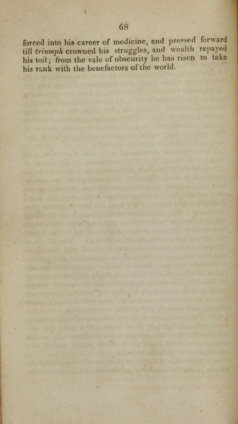 forced into his career of medicine, and pressed forward till triumph crowned his struggles, and wealth repayed his toil; from the vale of ohscurity he has risen to take