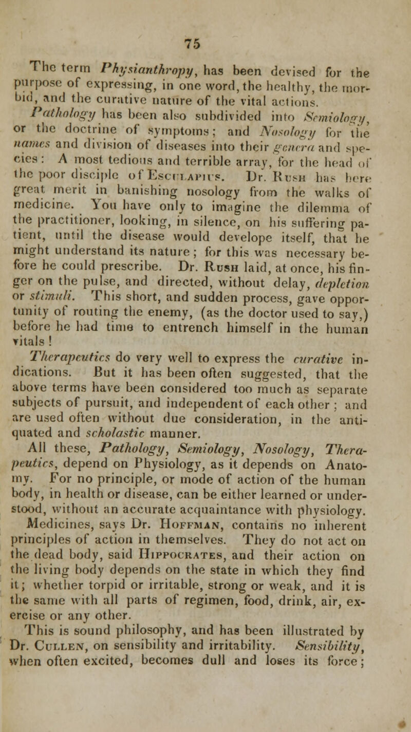 The term Physianthropy, has been devised for the purpose of expressing, in one word, the healthy, the mor- bid, and the curative nature of the vital actions. Pathology has been also subdivided into Semiology, or the doctrine of symptoms; and Nosology for the names and division of diseases into their genera and spe- cies: A most tedious and terrible array, for the head of the poor disciple of Esculaph s. Dr. Ki.su has lure great merit in banishing nosology from the walks of medicine. You have only to imagine the dilemma of the practitioner, looking, in silence, on his suffering pa- tient, until the disease would develope itself, that he might understand its nature; for this was necessary be- fore he could prescribe. Dr. Rush laid, at once, his fin- ger on the pulse, and directed, without delay, depletion or stimuli. This short, and sudden process, gave oppor- tunity of routing the enemy, (as the doctor used to say,) before he had time to entrench himself in the human vitals ! Therapeutics do very well to express the curative in- dications. But it has been often suggested, that the above terms have been considered too much as separate subjects of pursuit, and independent of each other ; and are used often without due consideration, in the anti- quated and scholastic manner. All these, Pathology, Semiology, Nosology, Thera- peutics, depend on Physiology, as it depends on Anato- my. For no principle, or mode of action of the human body, in health or disease, can be either learned or under- stood, without an accurate acquaintance with physiology. Medicines, says Dr. Hoffman, contains no inherent principles of action in themselves. They do not act on the dead body, said Hippocrates, and their action on the living body depends on the state in which they find it; whether torpid or irritable, strong or weak, and it is the same with all parts of regimen, food, drink, air, ex- ercise or any other. This is sound philosophy, and has been illustrated by Dr. Cullen, on sensibility and irritability. Sensibility, when often excited, becomes dull and loses its force;