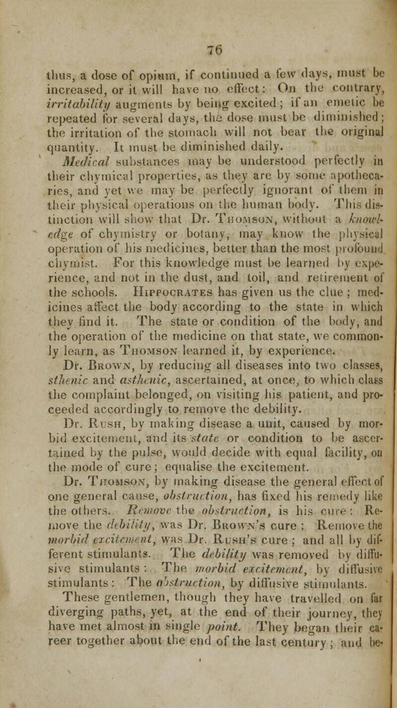 thus, a dose of opium, if continued a few days, must be increased, or it will have no effect: On the contrary, irritability augments by being excited; if an emetic be repeated for several days, the dose must be diminished; the irritation of the stomach will not bear the original quantity. It must be diminished daily. Medical substances may be understood perfectly in their chvmical properties, as they are by some apotheca- ries, and yet we may be perfectly ignorant of them in their physical operations on the human body. This dis- tinction will show that Dr. Thomson, without a knowl- edge of chymistry or botany, may know the physiefcj operation of his medicines, better than the most profound chymist. For this knowledge must be learned by expe- rience, and not in the dust, and toil, and retirement of the schools. Hippocrates has given us the clue ; med- icines affect the body according to the state in which they find it. The state or condition of the body, and the operation of the medicine on that state, we common- ly learn, as Thomson learned it, by experience. Dr. Brown, by reducing all diseases into two classes, stlnnic and asthenic, ascertained, at once, to which class the complaint belonged, on visiting his patient, and pro- ceeded accordingly to remove the debility. Dr. Rush, by making disease a unit, caused by mor- bid excitement, and its state or condition to be ascer- tained by the pulse, would decide with equal facility, on the mode of cure; equalise the excitement. Dr. Tjiomsox, by making disease the general effect of one general cause, obstruction, has fixed his remedy like the others. Remove the obstruction, is his cure : Re- move the drbi/ily, was Dr. Buown's cure : Remove the morbid (rxciicnn nt, was Dr. Rush's cure ; and all by dif- ferent stimulants. The debility was removed by diffu- sive stimulants : The morbid excitement, by diffusive stimulants: The obstruction, by diffusive stimulants. These gentlemen, though they have travelled on far diverging paths, yet, at the end of their journey, they have met almost in single point. They began their ca- reer together about the end of the last century ; and be-