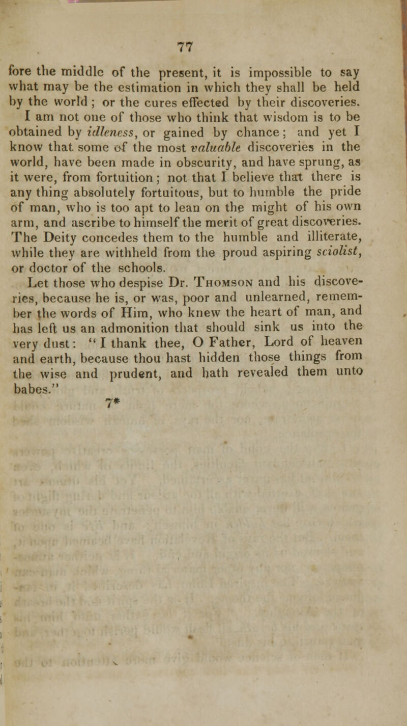 fore the middle of the present, it is impossible to say what may be the estimation in which they shall be held by the world ; or the cures effected by their discoveries. I am not one of those who think that wisdom is to be obtained by idleness, or gained by chance ; and yet I know that some of the most valuable discoveries in the world, have been made in obscurity, and have sprung, as it were, from fortuition ; not that I believe that there is any thing absolutely fortuitous, but to humble the pride of man, who is too apt to lean on the might of his own arm, and ascribe to himself the merit of great discoveries. The Deity concedes them to the humble and illiterate, while they are withheld from the proud aspiring sciolist, or doctor of the schools. Let those who despise Dr. Thomson and his discove- ries, because he is, or was, poor and unlearned, remem- ber the words of Him, who knew the heart of man, and has ieft us an admonition that should sink us into the very dust:  I thank thee, O Father, Lord of heaven and earth, because thou hast hidden those things from the wise and prudent, and hath revealed them unto babes.