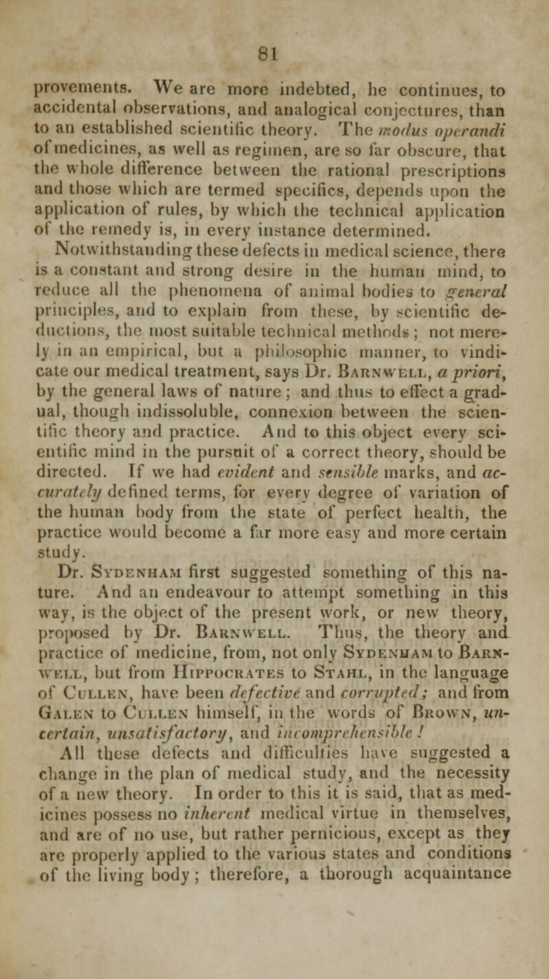 provements. We are more indebted, he continues, to accidental observations, and analogical conjectures, than to an established scientific theory. The modus operandi of medicines, as well as regimen, are so far obscure, that the whole difference between the rational prescriptions and those which are termed specifics, depends upon the application of rules, by which the technical application of the remedy is, in every instance determined. Notwithstanding these defects in medical science, there is a constant and strong desire in the human mind, to reduce all the phenomena of animal bodies to general principles, and to explain from these, by scientific! de- ductions, the most suitable technical methods; not mere- ly in an empirical, but a philosophic manner, to vindi- cate our medical treatment, says Dr. Barnwell, a priori, by the general laws of nature ; and thus to effect a grad- ual, though indissoluble, connexion between the scien- tific theory and practice. And to this object every sci- entific mind in the pursuit of a correct theory, should be directed. Tf we had evident and sensible marks, and ac- curately defined terms, for every degree of variation of the human hody from the state of perfect health, the practice would become a far more easy and more certain study. Dr. Sydenham first suggested something of this na- ture. And an endeavour to attempt something in this way, is the object of the present work, or new theory, proposed by Dr. Barnwell. Thus, the theory and practice of medicine, from, not only Sydenham to Barx- Weix, but from Hippocrates to Stahl, in the language of Cullen, have been defective and corrupted; and from Galen to Clllen himself, in the words; of Brown, un- certain, unsatisfactory, and incomprehensible ! All these defects and difficulties have suggested a change in the plan of medical study, and the necessity of a new theory. In order to this it is said, that as med- icines possess no inherent medical virtue in themselves, and are of no use, but rather pernicious, except as they are properly applied to the various states and conditions of tlie living body; therefore, a thorough acquaintance