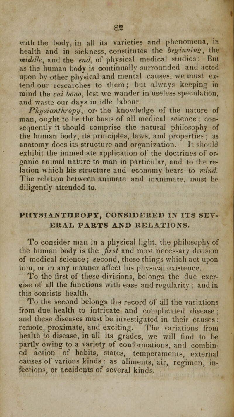 with the body, in all its varieties and phenomena, in health and in sickness, constitutes the beginning, the middle, and the end, of physical medical studies: But as the human body is continually surrounded and acted upon by other physical and mental causes, we must ex- tend our researches to them ; but always keeping |n mind the cut bono, lest we wander in useless speculation, and waste our days in idle labour. Physianthropy, or- the knowledge of the nature of man, ought to be the basis of all medical science; con- sequently it should comprise the natural philosophy of the human body, its principles, laws, and properties ; as anatomy does its structure and organization. It should exhibit the immediate application of the doctrines of or- ganic animal nature to man in particular, and to the re- lation which his structure and economy bears to mind. The relation between animate and inanimate, must be diligently attended to. PHYSIANTHROPY, CONSIDERED IN ITS SEV- ERAL PARTS AND RELATIONS. To consider man in a physical light, the philosophy of the human body is the first and most necessary division of medical science; second, those things which act upon him, or in any manner affect his physical existence. To the first of these divisions, belongs the due exer- cise of all the functions with ease and regularity ; and in this consists health. To the second belongs the record of all the variations from due health to intricate and complicated disease ; and these diseases must be investigated in their causes: remote, proximate, and exciting. The variations from health to disease, in all its grades, we will find to be partly owing to a variety of conformations, and combin- ed action of habits, states, temperaments, external causes of various kinds : as aliments, air, regimen, in- fections, or accidents of several kinds.