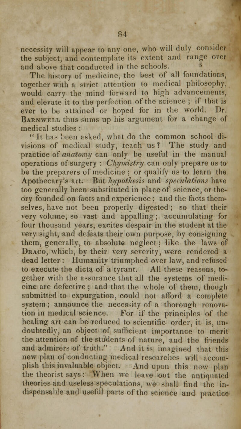 necessity will appear to any one, who will duly consider the subject, and contemplate its extent and range over and above that conducted in the schools. The history of medicine, the best of all foundations, together with a strict attention to medical philosophy, would carry the mind forward to high advancements, and elevate it to the perfection of the science ; if that is ever to be attained or hoped for in the world. Dr. Barnwet.l thus sums up his argument for a change of medical studies :  It has been asked, what do the common school di- visions of medical study, teach us 1 The study and practice of anatomy can only be useful in the manual operations of surgery : Chymistry can only prepare us to be the preparers of medicine : or qualify us to learn the Apothecary's art. But hypothesis and speculations have too generally been substituted in place of science, or the- ory founded on facts and experience ; and the facts them- selves, have not been properly digested; so that their very volume, so vast and appalling; accumulating for four thousand years, excites despair in the student at the very sight, and defeats their own purpose, by consigning them, generally, to absolute neglect; like the laws of Draco, which, by their very severity, were rendered a dead letter : Humanity triumphed over law, and refused to execute the dicta of a tyrant. All these reasons, to- gether with the assurance that all the systems of medi- cine are defective ; and that the whole of them, though submitted to expurgation, could not afford a complete system; announce the necessity of a thorough renova- tion in medical science. For if the principles of the healing art can be reduced to scientific order, it is, un- doubtedly, an object of sufficient importance to merit the attention of the students of nature, and the friends and admirers of truth. And it is imagined that this new plan of conducting medical researches will accom- plish this invaluable object. And upon this new plan the theorist says: When we leave out the antiquated theories and useless speculations, we shall find the in- dispensable and useful parts of the science and practice