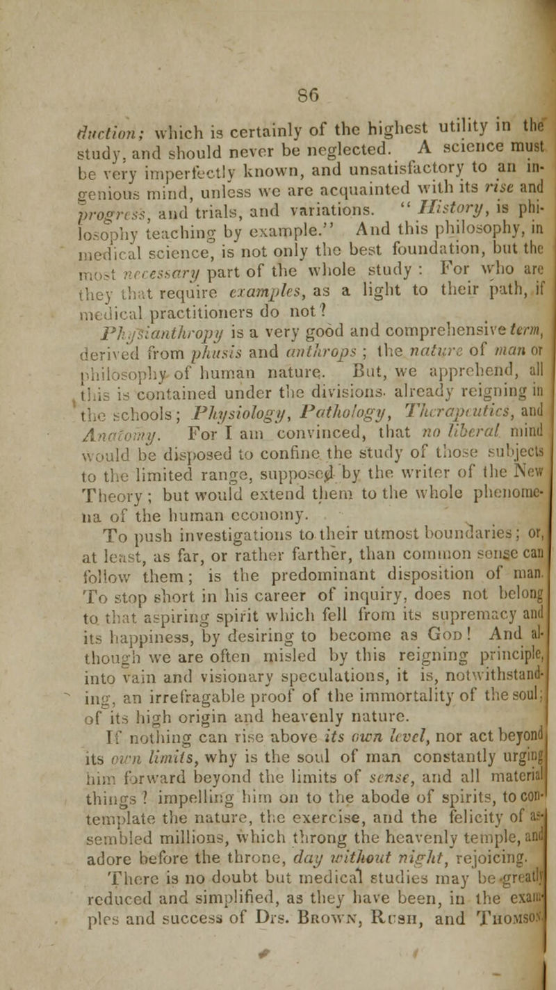 duction; which is certainly of the highest utility in the study, and should never be neglected. A science must be very imperfectly known, and unsatisfactory to an in- genious mind, unless we are acquainted with its rise and progress, and trials, and variations.  History, is phi- losophy leaching by example. And this philosophy, in medical science, is not only the best foundation, but the ssary part of the whole study : For who are they that require examples, as a light to their path, if medical practitioners do not? Physianthropy is a very good and comprehensive firm, derived from phusis and anthrops ; the nature of man or philosophy of human nature. But, we apprehend, all ntained under the divisions, already reigning in ■hools; Physiology, Pathology, Therapeutics, and omy. For I am convinced, that no liberal mind would be disposed to confine the study of those subjects to the limited range, suppose^ by the writer of (lie New Theory ; but would extend them to the whole phenome- na of the human economy. To push investigations to their utmost boundaries; or, at least, as far, or rather farther, than common sense can follow them; is the predominant disposition of man. To stop short in his career of inquiry, does not belong at aspiring spirit which fell from its supremacy and its happiness, by desiring to become as God! And al- though we are often misled by this reigning principle, into vain and visionary speculations, it is, notwithstand- ing, an irrefragable proof of the immortality of the soul; ofits high origin and heavenly nature. I:' nothing can rise above its own level, nor act beyond its own limits, why is the soul of man constantly urging forward beyond the limits of sense, and all material things ? impelling him on to the abode of spirits, to con template the nature, the exercise, and the felicity of a: sembled millions, which throng the heavenly temple, and adore before the throne, day without ni<?ht, rejoicing. There is no doubt but medical studies may be ■ reduced and simplified, as they have been, in the exan: pics and success of Drs. Brown, Rrsii, and Thomson