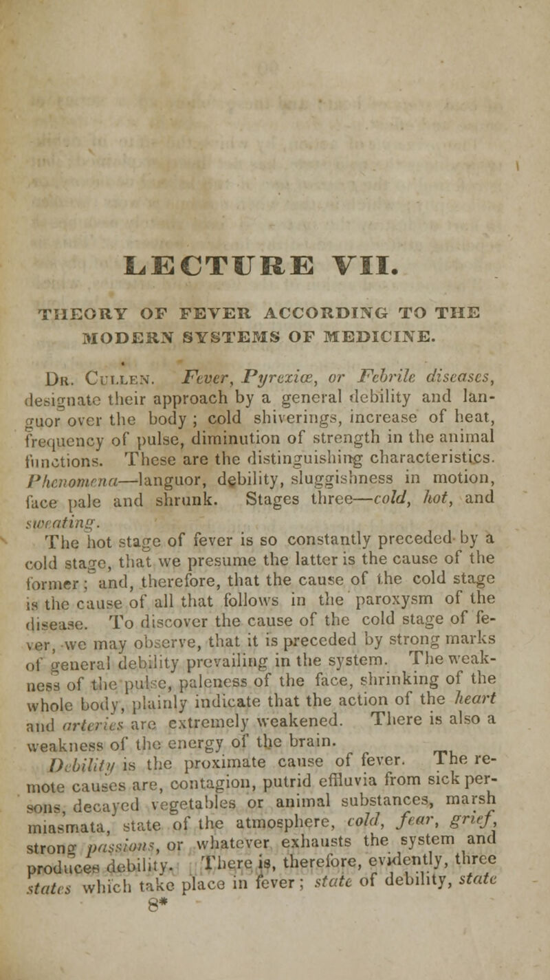 LECTURE VII. THEORY OF FEVER ACCORDING TO THE MODERN SYSTEMS OF MEDICINE. Dr. Cullen. Fever, Pyrexia, or Febrile diseases, designate their approach by a general debility and lan- guor over the body ; cold shiverings, increase of heat, frequency of pulse, diminution of strength in the animal functions. These are the distinguishing characteristics. Phenomena—languor, debility, sluggishness in motion, face pale and shrunk. Stages three—cold, hot, and sweating. The hot stage of fever is so constantly preceded by a cold stage, that we presume the latter is the cause of the former: and, therefore, that the cause of the cold stage is the cause of all that follows in the paroxysm of the disease. To discover the cause of the cold stage of fe- ver, we may observe, that it is preceded by strong marks of general debility prevailing in the system. The weak- ness of the pul'c, paleness of the face, shrinking of the whole body, plainly indicate that the action of the heart and arteries are extremely weakened. There is also a weakness of the energy of the brain. Debility is the proximate cause of fever. The re- mote causes are, contagion, putrid effluvia from sick per- sp«e decayed vegetables or animal substances, marsh miasmata, state of the atmosphere, cold, fear, grief stroncr passions, or whatever exhausts the system and produce* debiluy. There is, therefore, evidently, three states which take place in fever; state of debility, state 8*