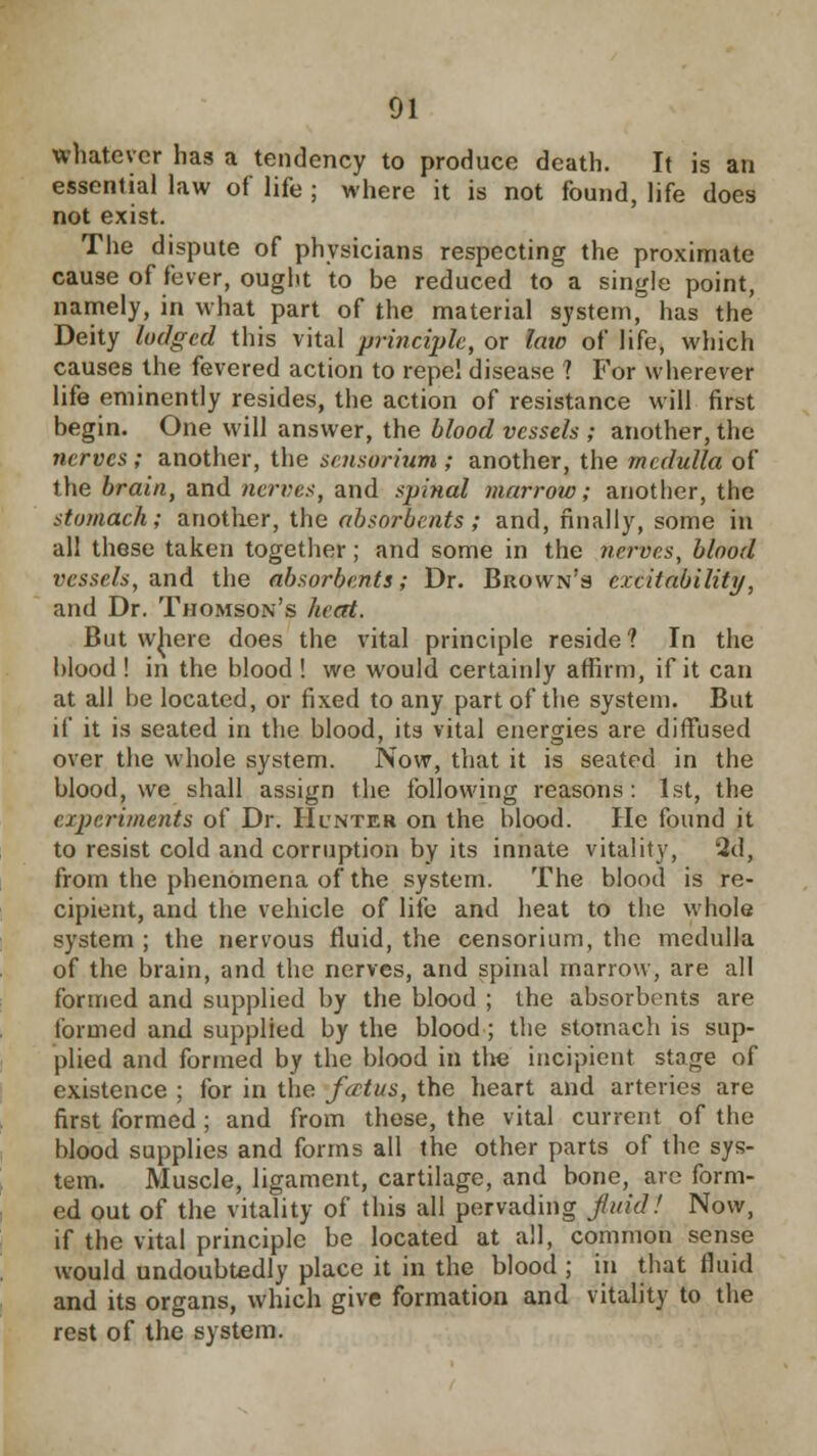 whatever has a tendency to produce death. It is an essential law of life ; where it is not found, life does not exist. The dispute of physicians respecting the proximate cause of fever, ought to be reduced to a single point, namely, in what part of the material system, has the Deity lodged this vital principle, or late of life, which causes the fevered action to repel disease 1 For wherever life eminently resides, the action of resistance will first begin. One will answer, the blood vessels ; another, the nerves ; another, the sensorium ; another, the medulla of the brain, and nerves, and spinal marrow; another, the stomach; another, the absorbents ; and, finally, some in all these taken together; and some in the nerves, blood vessels, and the absorbents; Dr. Brown's excitability, and Dr. Thomson's heat. But where does the vital principle reside? In the blood! in the blood! we would certainly affirm, if it can at all be located, or fixed to any part of the system. But if it is seated in the blood, its vital energies are diffused over the whole system. Now, that it is seated in the blood, we shall assign the following reasons: 1st, the experiments of Dr. Hunter on the blood. He found it to resist cold and corruption by its innate vitality, 2d, from the phenomena of the system. The blood is re- cipient, and the vehicle of life and heat to the whole system ; the nervous fluid, the censorium, the medulla of the brain, and the nerves, and spinal marrow, are all formed and supplied by the blood ; the absorbents are tbrmed and supplied by the blood ; the stomach is sup- plied and formed by the blood in the incipient stage of existence ; for in the fatus, the heart and arteries are first formed ; and from these, the vital current of the blood supplies and forms all the other parts of the sys- tem. Muscle, ligament, cartilage, and bone, are form- ed out of the vitality of this all pervading fluid! Now, if the vital principle be located at all, common sense would undoubtedly place it in the blood ; in that fluid and its organs, which give formation and vitality to the rest of the system.