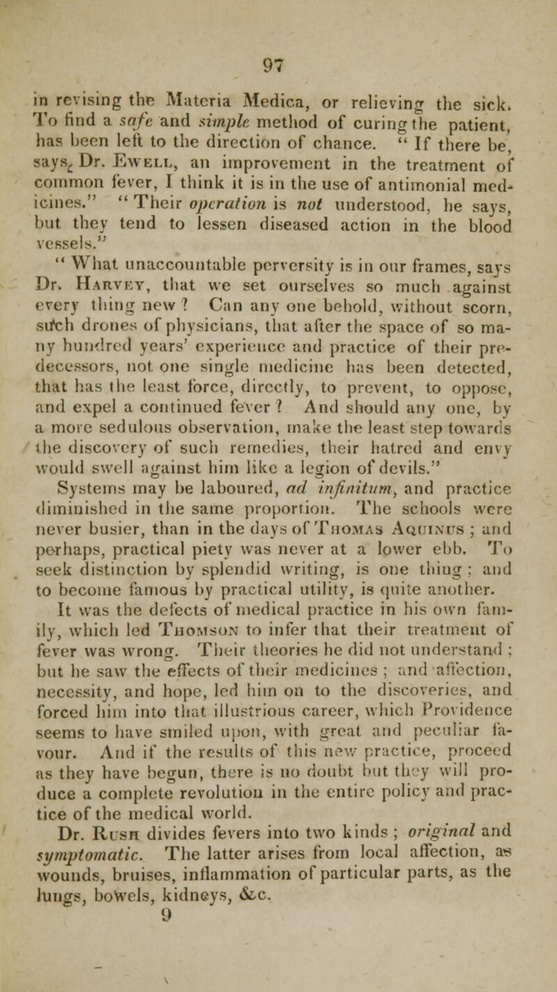 in revising the Materia Medica, or relieving the sick. To find a setfe and simple method of curing the patient, has heen left to the direction of chance.  If there be, says,. Dr. Ewell, an improvement in the treatment of common fever, I think it is in the use of antimonial med- icines.  Their operation is not understood, he says, but they tend to lessen diseased action in the blood vessels.  What unaccountable perversity is in our frames, says Dr. Harvey, that we set ourselves so much against every tliimj new 1 Can any one behold, without scorn, sifch drones of physicians, that after the space of so ma- ny hundred years' experience and practice of their pre- decessors, not. one single medicine has been detected, that has the least force, directly, to prevent, to oppose, and expel a continued fever? And should any one, by a more sedulous observation, make the least step towards the discovery of such remedies, their hatred and envy would swell against hirn like a legion of devils. Systems may be laboured, ad infinitum, and practice diminished in the same proportion. The schools were never busier, than in the days of Thomas Aquinus ; and perhaps, practical piety was never at a lower ebb. To seek distinction by splendid writing, is one thiug ; and to become famous by practical utility, is quite another. It was the defects of medical practice in his own fam- ily, which led Thomson to infer that their treatment of fever was wrong. Their theories he did not understand : but he saw the effects of their medicines ; and affection, necessity, and hope, led him on to the discoveries, and forced him into that, illustrious career, which Providence seems to have smiled upon, with great and peculiar fa- vour. And if the results of this new practice, proceed as they have begun, there is no doubt but they will pro- duce a complete revolution in the entire policy and prac- tice of the medical world. Dr. Rush divides fevers into two kinds ; original and symptomatic. The latter arises from local affection, a<s wounds, bruises, inflammation of particular parts, as the lungs, bowels, kidneys, &.c. 9