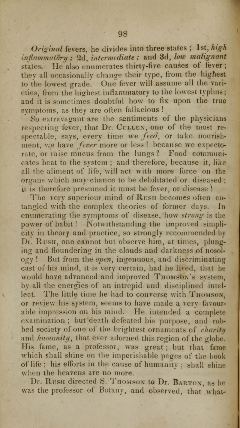 93 Original fevers, he divides into three states ; 1st, high inflammatory; 2d, intermediate ; and 3d, low malignant states. He also enumerates thirty-five causes of fever ; they all occasionally change their type, from the highest to the lowest grade. One fever will assume all the vari- eties, from the highest inflammatory to the lowest typhus; and it is sometimes doubtful how to fix upon the true symptoms, as they are often fallacious ! So extravagant are the sentiments of the physicians respecting fever, that Dr. Cuxlen, one of the most re- spectable, says, every time we feed., or take nourish- ment, we have fever more or less ! because we expecto- rate, or raise mucus from the lungs? Food communi- cates heat to the system ; and therefore, because it, like all the aliment of life, will act with more force on the organs which may-chance to be debilitated or diseased ; it is therefore presumed it must be lever, or disease ! The very superiour mind of Rush becomes often en- tangled with the complex theories of former days, in enumerating the symptoms of disease, how strong is the power of habit ! Notwithstanding the improved simpli- city in theory and practice, so strongly recommended by Dr. Rush, one- cannot but observe him, at times, plung- ing and floundering in the clouds and darkness of nosol- ogy ! But from the open, ingenuous, and discriminating cast of his mind, it is very certain, had he lived, that he would have advanced and improved Thomson's system, by all the energies of an intrepid and disciplined intel- lect. The little time he had to converse with Thomson, or review his system, teems to have made a verv favour- able impression on bis mind. He intended a complete examination ; but death defeated his purpose, and rob- bed society of one of the brightest ornaments of charity and humanity, that, ever adorned this region of the globe. His fame, as a professor, was great ; but that fame which shall shine on the imperishable pages of tlie book of life ; his efforts in the cause of humanity ; shall shine when the heavens are no more. Dr. Rush directed S. Thomson to Dr. Barton as he was the professor of Botany, and observed, that what-