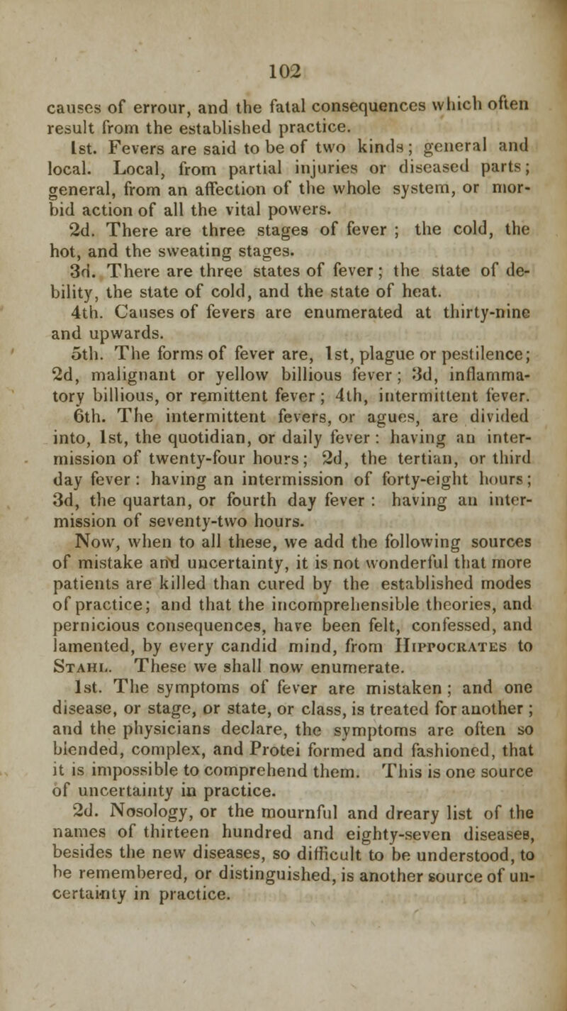 causes of errour, and the fatal consequences which often result from the established practice. 1st. Fevers are said to be of two kinds ; general and local. Local, from partial injuries or diseased parts; general, from an affection of the whole system, or mor- bid action of all the vital powers. 2d. There are three stages of fever ; the cold, the hot, and the sweating stages. 3d. There are three states of fever; the state of de- bility, the state of cold, and the state of heat. 4th. Causes of fevers are enumerated at thirty-nine and upwards. oth. The forms of fever are, 1st, plague or pestilence; 2d, malignant or yellow billious fever; 3d, inflamma- tory billious, or remittent fever; 4th, intermittent fever. 6th. The intermittent fevers, or agues, are divided into, 1st, the quotidian, or daily fever : having an inter- mission of twenty-four hours; 2d, the tertian, or third day fever: having an intermission of forty-eight hours; 3d, the quartan, or fourth day fever : having an inter- mission of seventy-two hours. Now, when to all these, we add the following sources of mistake and uncertainty, it is not wonderful that more patients are killed than cured by the established modes of practice; and that the incomprehensible theories, and pernicious consequences, have been felt, confessed, and lamented, by every candid mind, from Hippocrates to Stahi-. These we shall now enumerate. 1st. The symptoms of fever are mistaken ; and one disease, or stage, or state, or class, is treated for another ; and the physicians declare, the symptoms are often so blended, complex, and Protei formed and fashioned, that it is impossible to comprehend them. This is one source of uncertainty in practice. 2d. Nosology, or the mournful and dreary list of the names of thirteen hundred and eighty-seven diseases, besides the new diseases, so difficult to be understood, to be remembered, or distinguished, is another source of un- certainty in practice.