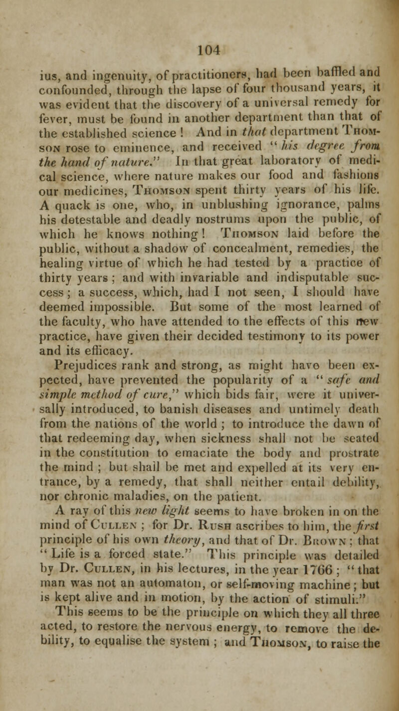 ius, and ingenuity, of practitioners, had been baffled and confounded, through the lapse of four thousand years, it was evident that the discovery of a universal remedy for fever, must be found in another department than that of the established science ! And in that department Thom- son rose to eminence, and received  his degree from the hand of nature. In that great laboratory of medi- cal science, where nature makes our food and fashions our medicines, Thomson spent thirty years of his life. A quack is one, who, in unblushing ignorance, palms his detestable and deadly nostrums upon the public, of which he knows nothing ! Thomson laid before the public, without a shadow of concealment, remedies, the healing virtue of which he had tested by a practice of thirty years ; and with invariable and indisputable suc- cess ; a success, which, had I not seen, I should have deemed impossible. But some of the most learned of the faculty, who have attended to the effects of this new practice, have given their decided testimony to its power and its efficacy. Prejudices rank and strong, as might have been ex- pected, have prevented the popularity of a  safe and simple method of cure, which bids fair, were it univer- sally introduced, to banish diseases and untimely death from the nations of the world ; to introduce the dawn of that redeeming day, when sickness shall not lie seated in the constitution to emaciate the body and prostrate the mind ; but shall be met and expelled at its very en- trance, by a remedy, that shall neither entail debility, nor chronic maladies, on the patient. A ray of this new light seems to have broken in on the mind of Cullex ; for Dr. Rush ascribes to him, the first principle of his own theory, and that of Dr. Brown : that  Life is a forced state. This principle was detailed by Dr. Cullen, in his lectures, in the year 1706 ;  that man was not an automaton, or self-moving machine ; but is kept alive and in motion, by the action of stimuli. This seems to be the principle on which they all three acted, to restore the nervous energy, to remove the de- bility, to equalise the system ; and Thomson, to raise the