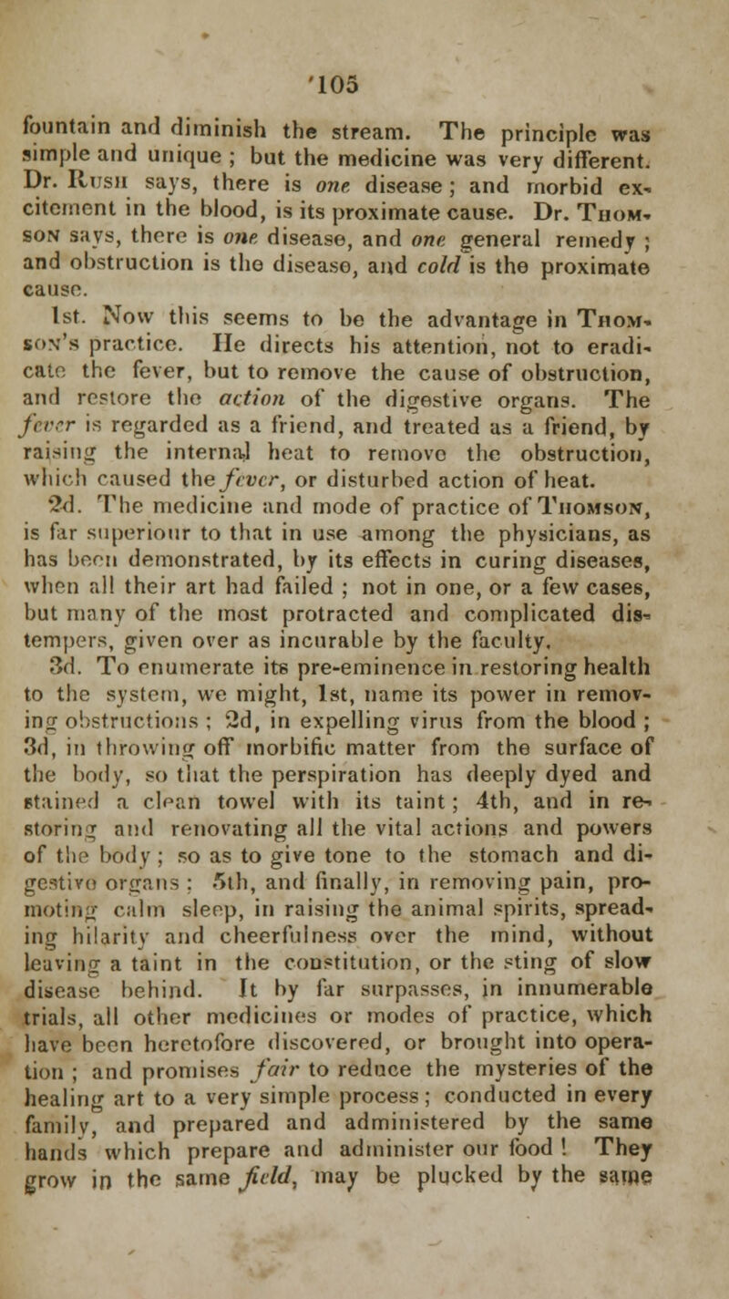 fountain and diminish the stream. The principle was simple and unique ; but the medicine was very different. Dr. Rush says, there is one disease; and morbid ex- citement in the blood, is its proximate cause. Dr. Thom- son says, there is one disease, and one general remedy ; and obstruction is the disease, and coM'\s the proximate cause. 1st. Now this seems to be the advantage in Thom- son's practice. He directs his attention, not to eradi- cate the fever, but to remove the cause of obstruction, and restore the action of the digestive organs. The fever is regarded as a friend, and treated as a friend, by raising the interna.1 heat to remove the obstruction, which caused the fiver, or disturbed action of heat. 2d. The medicine and mode of practice of Thomson, is far superiour to that in use among the physicians, as has been demonstrated, by its effects in curing diseases, when all their art had failed ; not in one, or a few cases, but many of the most protracted and complicated dis^ tempers, given over as incurable by the faculty. 3d. To enumerate its pre-eminence in restoring health to the system, we might, 1st, name its power in remov- ing obstructions ; 2d, in expelling virus from the blood ; 3d, in throwing off morbific matter from the surface of the body, so tiiat the perspiration has deeply dyed and stained a clean towel with its taint; 4th, and in re- storing and renovating all the vital actions and powers of the body ; so as to give tone to the stomach and di- gestive organs ; 5th, and finally, in removing pain, pro- moting calm sleep, in raising the animal spirits, spread- ing hilarity and cheerfulness over the mind, without leaving a taint in the constitution, or the sting of slow disease behind. It by far surpasses, in innumerable trials, all other medicines or modes of practice, which have been heretofore discovered, or brought into opera- tion ; and promises fair to reduce the mysteries of the healirif art to a very simple process; conducted in every family, and prepared and administered by the same hands which prepare and administer our food ! They grow in the same field, may be plucked by the same