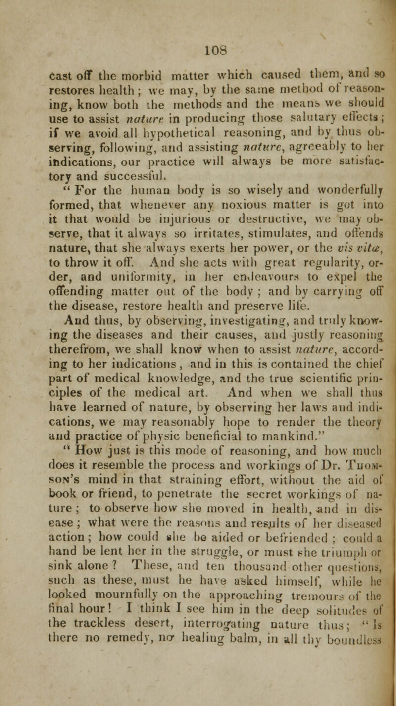 cast off the morbid matter which caused them, and so restores health; we may, by the same method of reason- ing, know both the methods and the means we should use to assist nature in producing those salutary effects; if we avoid all hypothetical reasoning, and by thus ob- serving, following, and assisting nature, agreeably to her indications, our practice will always be more satisfac- tory and successful.  For the human body is so wisely and wonderfully formed, that whenever any noxious matter is got into it that would be injurious or destructive, we may ob- serve, that it always so irritates, stimulates, and offends nature, that she always exerts her power, or the vis citu, to throw it off. And she acts with great regularity, or- der, and uniformity, in her endeavours to expel the offending matter out of the body ; and by carrying off the disease, restore health and preserve life. And thus, by observing, investigating, and truly know* ing the diseases and their causes, and justly reasoning therefrom, we shall know when to assist nature, accord- ing to her indications , and in this is contained the chief part of medical knowledge, and the true scientific prin- ciples of the medical art. And when we shall thus have learned of nature, by observing her laws and indi- cations, we may reasonably hope to render the theory and practice of physic beneficial to mankind.  How just is this mode of reasoning, and how much does it resemble the process and workings of Dr. Thom- son's mind in that straining effort, without the aid of book or friend, to penetrate the secret workings of na- ture ; to observe how she moved in health, .and in dis- ease ; what were the reasons and res.ults of her di action ; how could she be aided or befriended : could a hand be lent her in the struggle, or must she triumph or sink alone ? These, and ten thousand other question!, such as these, must he have asked himself, while lie looked mournfully on the approaching tremoura of the final hour! I think I see him in the deep solium1 the trackless desert, interrogating nature thus:  ll there no remedy, ncr healing balm, in all thy boundless