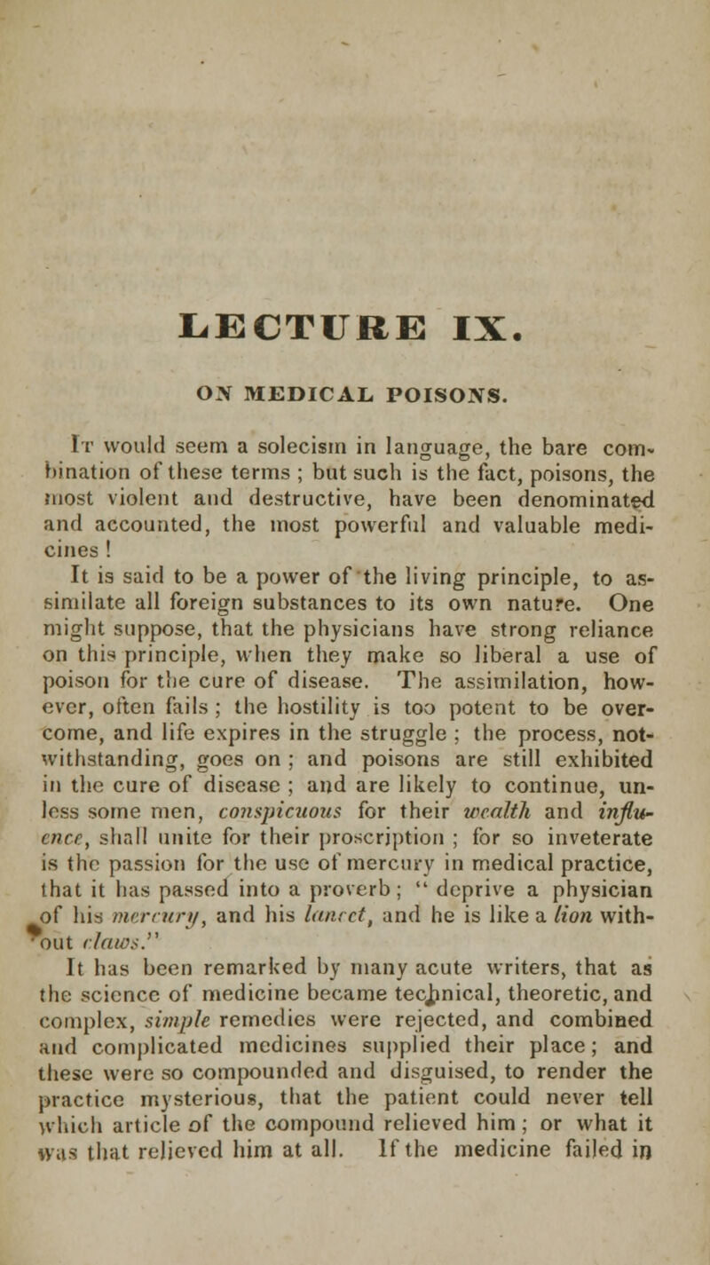 ON MEDICAL POISOJVS. It would seem a solecism in language, the bare com- bination of these terms ; but such is the fact, poisons, the most violent and destructive, have been denominated and accounted, the most powerful and valuable medi- cines ! It is said to be a power of the living principle, to as- similate all foreign substances to its own nature. One might suppose, that the physicians have strong reliance on this principle, when they make so liberal a use of poison for the cure of disease. The assimilation, how- ever, often fails; the hostility is too potent to be over- come, and life expires in the struggle ; the process, not- withstanding, goes on ; and poisons are still exhibited in the cure of disease ; and are likely to continue, un- less some men, conspicuous for their wealth and influ- ence, shall unite for their proscription ; for so inveterate is the passion for the use of mercury in medical practice, that it has passed into a proverb;  deprive a physician of his mercury, and his lancet, and he is like a lion with- • out claws It has been remarked by many acute writers, that as the science of medicine became technical, theoretic, and complex, simple remedies were rejected, and combined and complicated medicines supplied their place; and these were so compounded and disguised, to render the practice mysterious, that the patient could never tell which article of the compound relieved him; or what it was that relieved him at all. If the medicine failed in