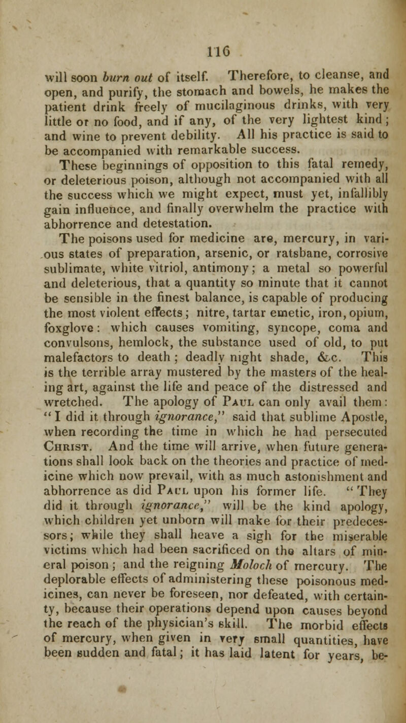 will soon burn out of itself. Therefore, to cleanse, and open, and purify, the stomach and bowels, he makes the patient drink freely of mucilaginous drinks, with very little or no food, and if any, of the very lightest kind; and wine to prevent debility. All his practice is said to be accompanied with remarkable success. These beginnings of opposition to this fatal remedy, or deleterious poison, although not accompanied with all the success which we might expect, must yet, infallibly gain influence, and finally overwhelm the practice with abhorrence and detestation. The poisons used for medicine are, mercury, in vari- ous states of preparation, arsenic, or ratsbane, corrosive sublimate, white vitriol, antimony; a metal so powerful and deleterious, that a quantity so minute that it cannot be sensible in the finest balance, is capable of producing the most violent effects; nitre, tartar emetic, iron, opium, foxglove: which causes vomiting, syncope, coma and convulsons, hemlock, the substance used of old, to put malefactors to death ; deadly night shade, &x. This is the terrible array mustered by the masters of the heal- ing art, against the life and peace of the distressed and wretched. The apology of Paul can only avail them :  I did it through ignorance, said that sublime Apostle, when recording the time in which he had persecuted Christ. And the time will arrive, when future genera- tions shall look back on the theories and practice of med- icine which now prevail, with as much astonishment and abhorrence as did Paul upon his former life.  They did it through ignorance, will be the kind apology, which children yet unborn will make for their predeces- sors; while they shall heave a sigh for the miserable victims which had been sacrificed on tho altars of min- eral poison ; and the reigning Moloch of mercury. The deplorable effects of administering these poisonous med- icines, can never be foreseen, nor defeated, with certain- ty, because their operations depend upon causes beyond the reach of the physician's skill. The morbid effects of mercury, when given in very small quantities, have been sudden and fatal; it has laid latent for years be-