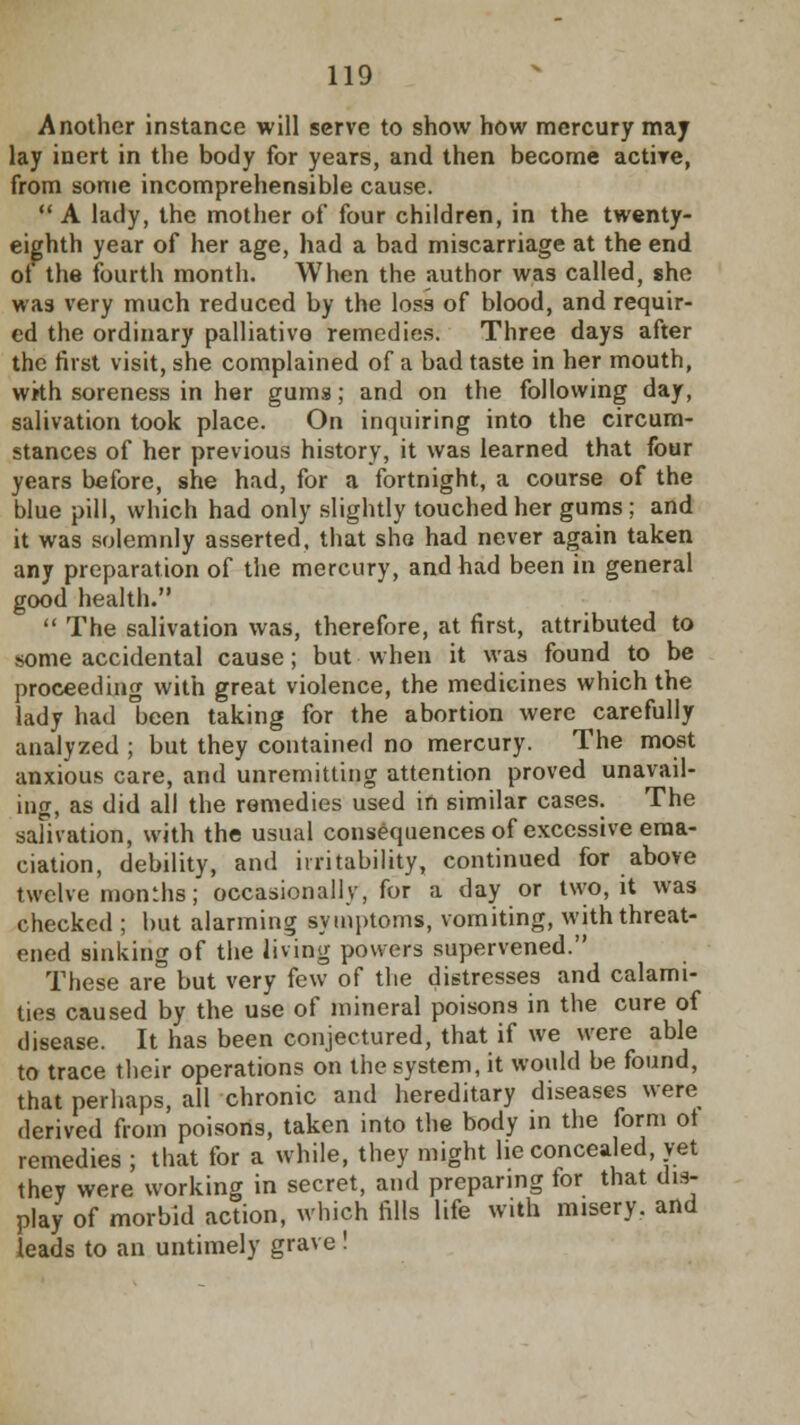 Another instance will serve to show how mercury may lay inert in the body for years, and then become active, from some incomprehensible cause.  A lady, the mother of four children, in the twenty- eighth year of her age, had a bad miscarriage at the end of the fourth month. When the author was called, she was very much reduced by the loss of blood, and requir- ed the ordinary palliative remedies. Three days after the first visit, she complained of a bad taste in her mouth, wkh soreness in her gums; and on the following day, salivation took place. On inquiring into the circum- stances of her previous history, it was learned that four years before, she had, for a fortnight, a course of the blue pill, which had only slightly touched her gums ; and it was solemnly asserted, that she had never again taken any preparation of the mercury, and had been in general good health.  The salivation was, therefore, at first, attributed to some accidental cause; but when it was found to be proceeding with great violence, the medicines which the lady had been taking for the abortion were carefully analyzed ; but they contained no mercury. The most anxious care, and unremitting attention proved unavail- ing, as did all the remedies used in similar cases. The salivation, with the usual consequences of excessive ema- ciation, debility, and irritability, continued for above twelvemonths; occasionally, for a day or two, it was checked ; hut alarming symptoms, vomiting, with threat- ened sinking of the living powers supervened. These are but very few of the distresses and calami- ties caused by the use of mineral poisons in the cure of disease. It has been conjectured, that if we were able to trace their operations on the system, it would be found, that perhaps, all chronic and hereditary diseases were derived from poisons, taken into the body in the form ot remedies ; that for a while, they might lie concealed, vet they were working in secret, and preparing for that dis- play of morbid action, which fills life with misery, and leads to an untimely grave!