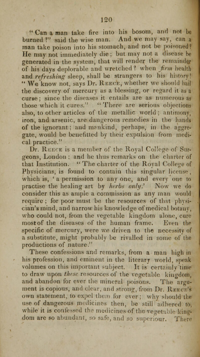  Can a man take fire into his bosom, and not be burned V said the wise man. And we may say, can a man take poison into his stomach, and not be poisoned? He may not immediately die; but may not a disease be generated in the system, that will render the remainder of his days deplorable and wretched? when firm health and refreshing sleep, shall be strangers to his history!  We know not, says Dr. Reece, whether we should hail the discovery of mercury as a blessing, or regard it as a curse; since the diseases it entails are as numerous as those which it cures.  There are serious objections also, to other articles of the metallic world : antimony, iron, and arsenic, are dangerous remedies in the hands of the ignorant : and mankind, perhaps, in the aggre- gate, would be benefitted by their expulsion from medi- cal practice. Dr. Reece is a member of the Royal College of Sur- geons, London : and he thus remarks on the charter of that Institution.  The charter of the Royal College of Physicians, is found to contain this singular license , which is, ' a permission to any one, and every one to practise the healing art by herbs only? Now we do consider this as ample a commission as any man would require : for poor must be the resources of that physi- cian's mind, and narrow his knowledge of medical botany, who could not, from the vegetable kingdom alone, cure most of the diseases of the human frame. Even the specific of mercury, were we driven to the necessity of a substitute, might probably be rivalled in some of the productions of nature. These confessions and remarks, from a man high in his profession, and eminent in the literary world, speak volumes on this important subject. It is certainly time to draw upon these resources of the vegetable kingdom, and abandon for ever the mineral poisons. The argu- ment is copious, and clear, and strong, from Dr. Rki:i':;'s own statement, to expel them for ever; why should the use of dangerous medicines then, be still 'adhered to, while it is confessed the medicines of the vegetable king- dom are so abundant, so safe, and so superiour. There