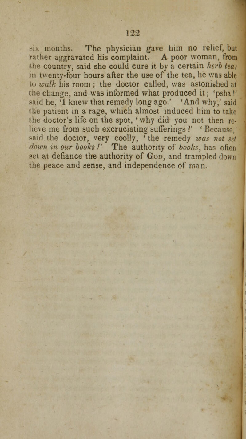 six months. The physician gave him no relief, but rather aggravated his complaint. A poor woman, from the country, said she could cure it by a certain herb tea; in twenty-four hours after the use of the tea, he was able to walk his room ; the doctor called, was astonished at the change, and was informed what produced it; 'psha!' said he, 'I knew that remedy long ago.' 'And why,' said the patient in a rage, which almost induced him to take the doctor's life on the spot, ' why did you not then re- lieve me from such excruciating sufferings?' ' Because,' said the doctor, very coolly, ' the remedy icas not set down in our books !' The authority of books, has often set at defiance the authority of God, and trampled down the peace and sense, and independence of man.