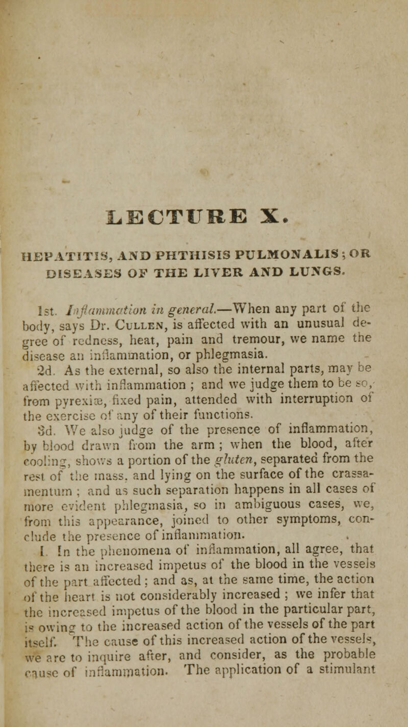 LECTURE X. HEPATITIS, AND PHTHISIS PULMONALIS 5 OR DISEASES OF THE LIVER AND LUNGS. 1st. Lip'animation in general—When any part of the body, says Dr. Cullen, is affected with an unusual de- gree of redness, heat, pain and tremour, we name the disease an inflammation, or phlegmasia. 2d. As the external, so also the internal parts, may be affected with inflammation ; and we judge them to be from pyrexia;, fixed pain, attended with interruption of the exercise of any of their functions. 3d. We also judge of the presence of inflammation, by blood drawn from the arm ; when the blood, after eooling, shows a portion of the gluten, separated from the rest of the mass, and lying on the surface of the crassa- mentum ; and as such separation happens in all cases of more evident phlegmasia, so in ambiguous cases, we, from this appearance, joined to other symptoms, con- clude the presence of inflammation. I In the phenomena of inflammation, all agree, that there is an increased impetus of the blood in the vessels of the part affected: and as, at the same time, the action of the heart is not considerably increased ; we infer that the increased impetus of the blood in the particular part, is owing to the increased action of the vessels of the part itself. The cause of this increased action of the vessels, we are to inquire after, and consider, as the probable cause of inflammation. The application of a stimulant