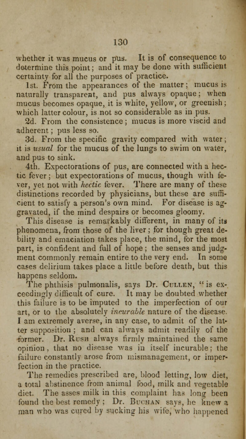 whether it was mucus or pus. It is of consequence to determine this point; and it may be done with sufficient certainty for all the purposes of practice. 1st. From the appearances of the matter; mucus is naturally transparent, and pus always opaque; when mucus becomes opaque, it is white, yellow, or greenish; which latter colour, is not so considerable as in pus. 2d. From the consistence ; mucus is more viscid and adherent; pus less so. 3d. From the specific gravity compared with water; it is usual for the mucus of the lungs to swim on water, and pus to sink. 4th. Expectorations of pus, are connected with a hec- tic fever ; but expectorations of mucus, though with fe- ver, yet not with hectic fever. There are many of these distinctions recorded by physicians, but these are suffi- cient to satisfy a person's own mind. For disease is ag- gravated, if the mind despairs or becomes gloomy. This disease is remarkably different, in many of ita phenomena, from those of the liver; for though great de- bility and emaciation takes place, the mind, for the most part, is confident and full of hope; the senses and judg- ment commonly remain entire to the very end. In some cases delirium takes place a little before death, but this happens seldom. The phthisis pulmonalis, says Dr. Cullen,  is ex- ceedingly difficult of cure. It may be doubted whether this failure is to be imputed to the imperfection of our art, or to the absolutely incurable nature of the disease. I am extremely averse, in any case, to admit of the lat- ter supposition ; and can always admit readily of the former. Dr. Rush always firmly maintained the same opinion, that no disease >vas in itself incurable; the failure constantly arose from mismanagement, or imper- fection in the practice. The remedies prescribed are, blood letting, low diet, a total abstinence from animal food, milk and vegetable diet. The asses milk in this complaint has long been found the best remedy ; Dr. Buohan says, he knew a man who was cured by sucking his wife, who happened