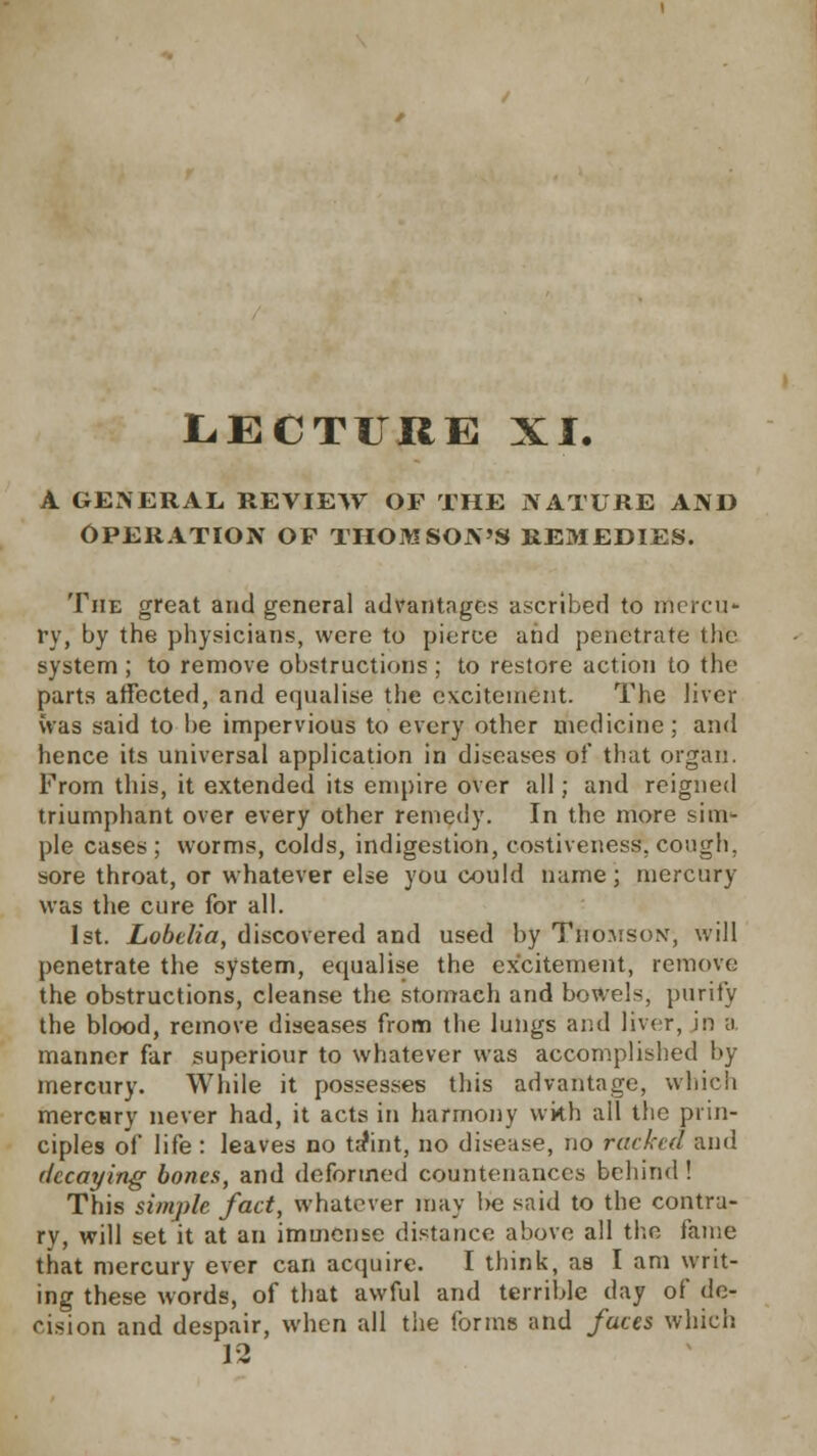 LECTURE XI. A GENERAL REVIEW OF THE NATURE AND OPERATION OP THOMSON'S REMEDIES. The great and general advantages ascribed to rnercu* ry, by the physicians, were to pierce and penetrate the system ; to remove obstructions ; to restore action to the parts affected, and equalise the excitement. The liver was said to be impervious to every other medicine; and hence its universal application in diseases of that organ. From this, it extended its empire over all; and reigned triumphant over every other remedy. In the more sim- ple cases ; worms, colds, indigestion, costiveness. cough. sore throat, or whatever else you could name; mercury was the cure for all. 1st. Lobelia, discovered and used by Thomson, will penetrate the system, equalise the excitement, remove the obstructions, cleanse the stomach and bowels, purity the blood, remove diseases from the lungs and liver, in a manner far superiour to whatever was accomplished by mercury. While it possesses this advantage, which merctiry never had, it acts in harmony with all the prin- ciples of life : leaves no ta*int, no disease, no racked and decaying bones, and deformed countenances behind! This simple fact, whatever may be said to the contra- ry, will set it at an immense distance above all the fame that mercury ever can acquire. I think, as I am writ- ing these words, of that awful and terrible day of de- cision and despair, when all the forms and faces which 12