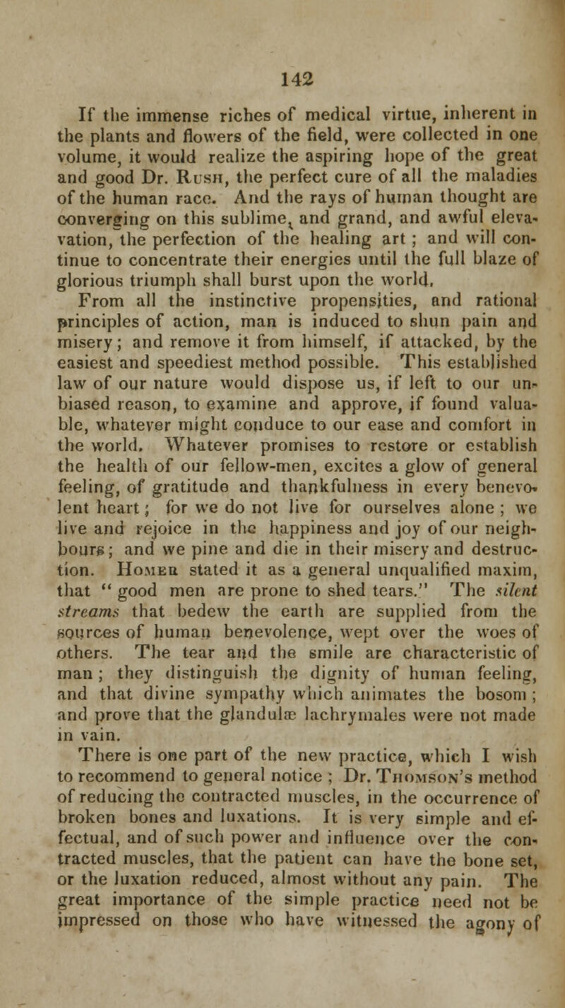 If the immense riches of medical virtue, inherent in the plants and flowers of the field, were collected in one volume, it would realize the aspiring hope of the great and good Dr. Rush, the perfect cure of all the maladies of the human race. And the rays of human thought are converging on this sublime^ and grand, and awful eleva- vation, the perfection of the healing art ; and will con- tinue to concentrate their energies until the full blaze of glorious triumph shall burst upon the world. From all the instinctive propensities, and rational principles of action, man is induced to shun pain and misery; and remove it from himself, if attacked, by the easiest and speediest method possible. This established law of our nature would dispose us, if left to our un- biased reason, to examine and approve, if found valua- ble, whatever might conduce to our ease and comfort in the world. Whatever promises to restore or establish the health of our fellow-men, excites a glow of general feeling, of gratitude and thankfulness in every benevo. lent heart; for we do not live for ourselves alone ; we live and rejoice in the happiness and joy of our neigh- bours; and we pine and die in their misery and destruc- tion. Homeu stated it as a general unqualified maxim, that  good men are prone to shed tears. The silent streams that bedew the earth are supplied from the sources of human benevolence, wept over the woes of others. The tear and the smile are characteristic of man ; they distinguish the dignity of human feeling, and that divine sympathy which animates the bosom ; and prove that the glandular lachrymales were not made in vain. There is one part of the new practice, which I wish to recommend to general notice ; Dr. Thomson's method of reducing the contracted muscles, in the occurrence of broken bones and luxations. It is very simple and ef- fectual, and of such power and influence over the con- tracted muscles, that the patient can have the bone set, or the luxation reduced, almost without any pain. The great importance of the simple practice need not be impressed on those who have witnessed the agony of