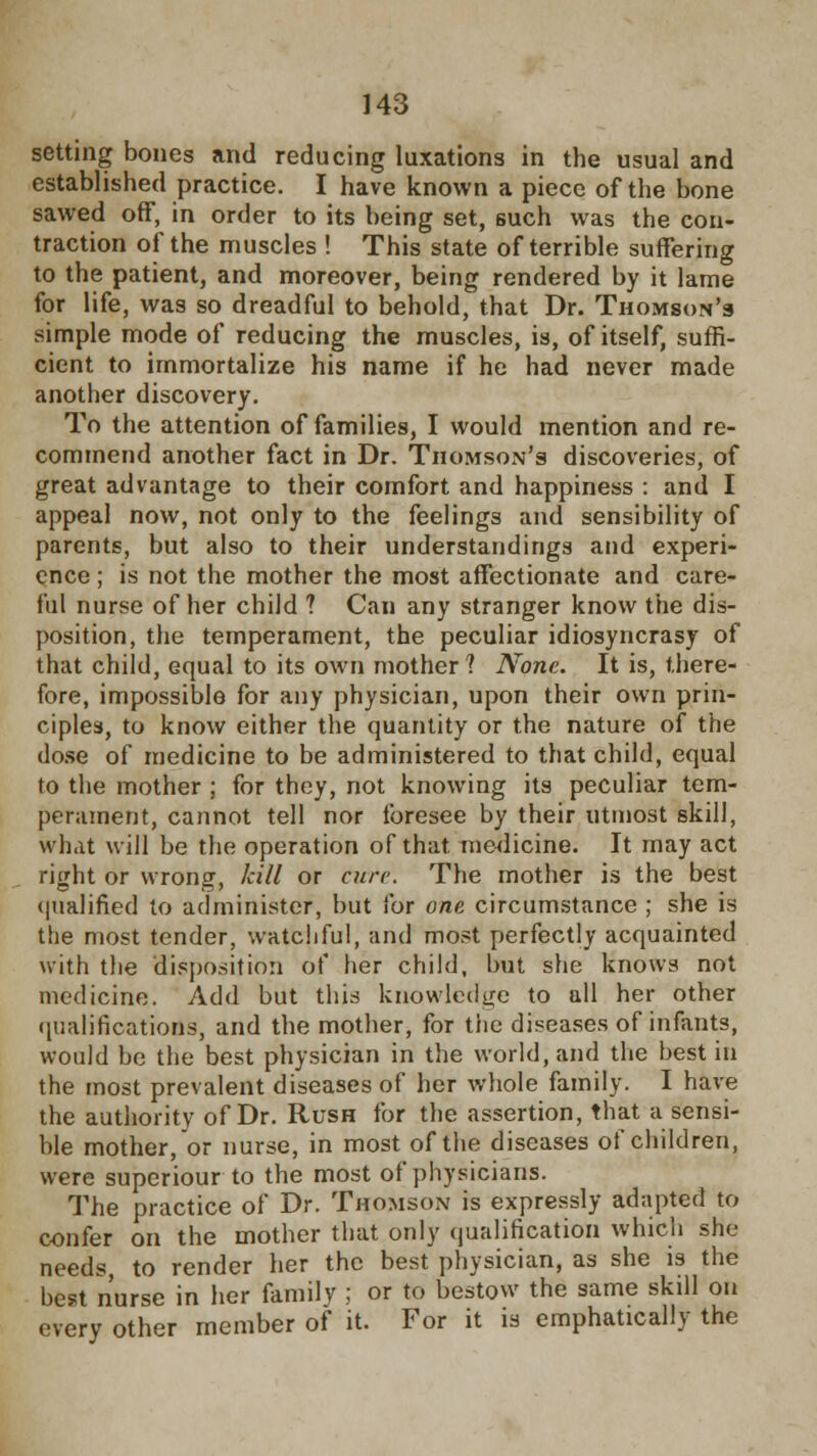 setting bones and reducing luxations in the usual and established practice. I have known a piece of the bone sawed off, in order to its being set, such was the con- traction of the muscles ! This state of terrible suffering to the patient, and moreover, being rendered by it lame for life, was so dreadful to behold, that Dr. Thomson's simple mode of reducing the muscles, is, of itself, suffi- cient to immortalize his name if he had never made another discovery. To the attention of families, I would mention and re- commend another fact in Dr. Thomson's discoveries, of great advantage to their comfort and happiness : and I appeal now, not only to the feelings and sensibility of parents, but also to their understandings and experi- ence ; is not the mother the most affectionate and care- ful nurse of her child ? Can any stranger know the dis- position, the temperament, the peculiar idiosyncrasy of that child, equal to its own mother? None. It is, there- fore, impossible for any physician, upon their own prin- ciples, to know either the quantity or the nature of the dose of medicine to be administered to that child, equal to the mother ; for they, not knowing its peculiar tem- perament, cannot tell nor foresee by their utmost skill, what will be the operation of that medicine. It may act right or wrong, kill or cure. The mother is the best qualified to administer, but for one circumstance ; she is the most tender, watchful, and most perfectly acquainted with the disposition of her child, but she knows not medicine. Add but this knowledge to all her other qualifications, and the mother, for the diseases of infants, would be the best physician in the world, and the best in the most prevalent diseases of her whole family. I have the authority of Dr. Rush for the assertion, that a sensi- ble mother, or nurse, in most of the diseases of children, were superiour to the most of physicians. The practice of Dr. Thomson is expressly adapted to confer on the mother that only qualification which she needs, to render her the best physician, as she is the best nurse in her family ; or to bestow the same skdl on every other member of it. For it is emphatically the