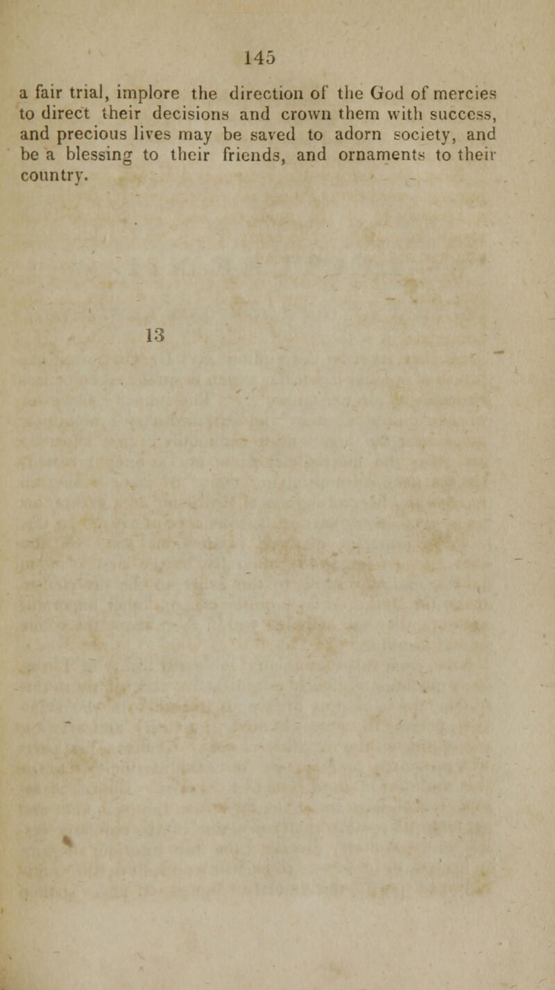a fair trial, implore the direction of the God of mercies to direct their decisions and crown them with success, and precious lives may be saved to adorn society, and be a blessing to their friends, and ornaments to their country. 13