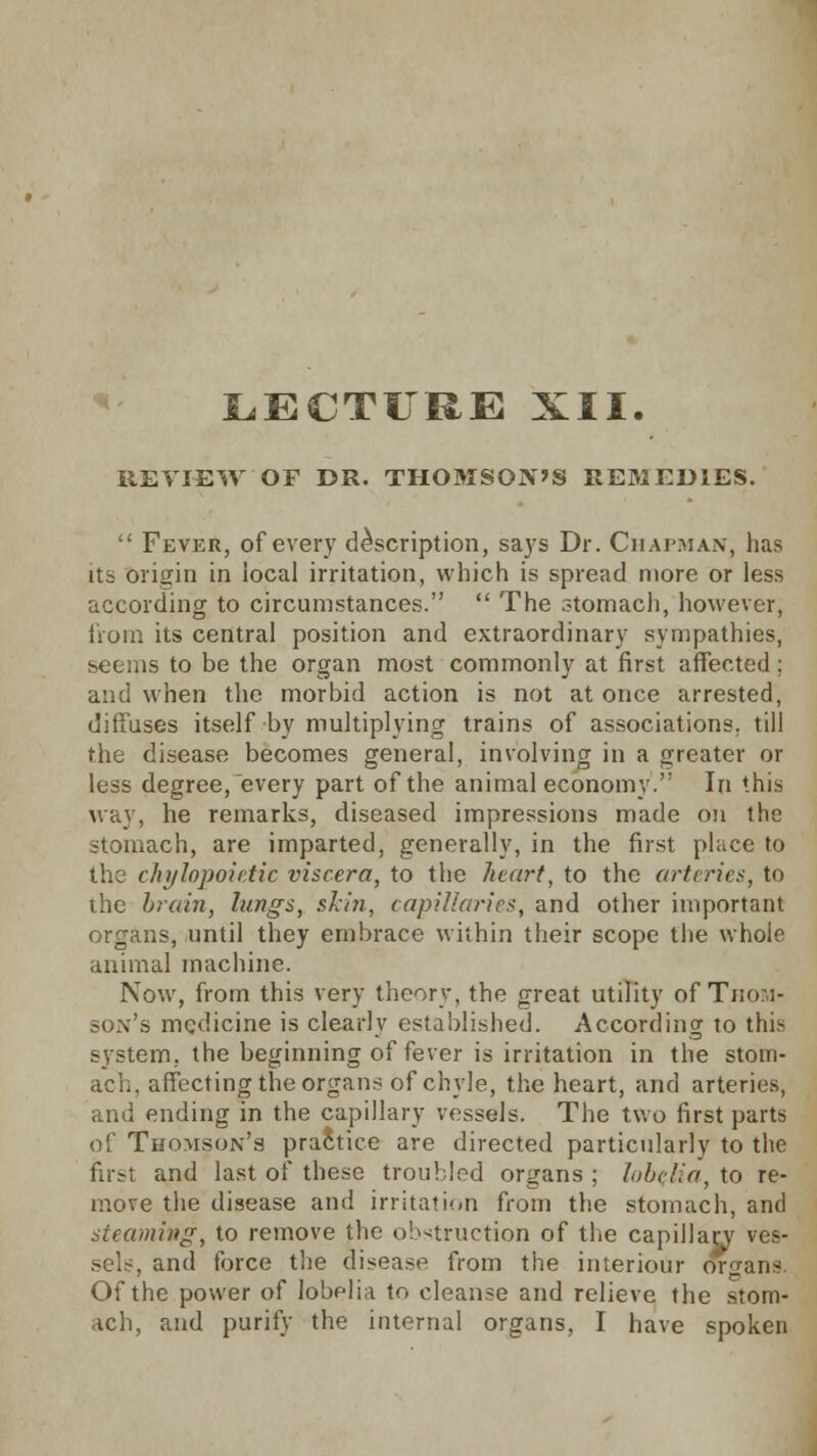 LECTURE XII. REVIEW OF DR. THOMSON'S REMEDIES.  Fever, of every description, says Dr. Chapman, has its origin in local irritation, which is spread more or less according to circumstances.  The stomach, however, from its central position and extraordinary sympathies, seems to be the organ most commonly at first affected; and when the morbid action is not at once arrested, diffuses itself by multiplying trains of associations, till the disease becomes general, involving in a greater or less degree,every part of the animal economy.' In this way, he remarks, diseased impressions made on the stomach, are imparted, generally, in the first place to the chylopoietic viscera, to the heart, to the arteries, to the brain, lungs, skin, capillaries, and other important organs, until they embrace within their scope the whole animal machine. Now, from this very theory, the great utility of Thom- son's medicine is clearly established. According to this system, the beginning of fever is irritation in the stom- ach, affecting the organs of chyle, the heart, and arteries, and ending in the capillary vessels. The two first parts of Thomson's practice are directed particularly to the first and last of these troubled organs ; lobelia, to re- move the disease and irritation from the stomach, and steaming, to remove the obstruction of the capillarv ves- sels, and force the disease from the interiour organs. Of the power of lobelia to cleanse and relieve the stom- ach, and purify the internal organs, I have spoken