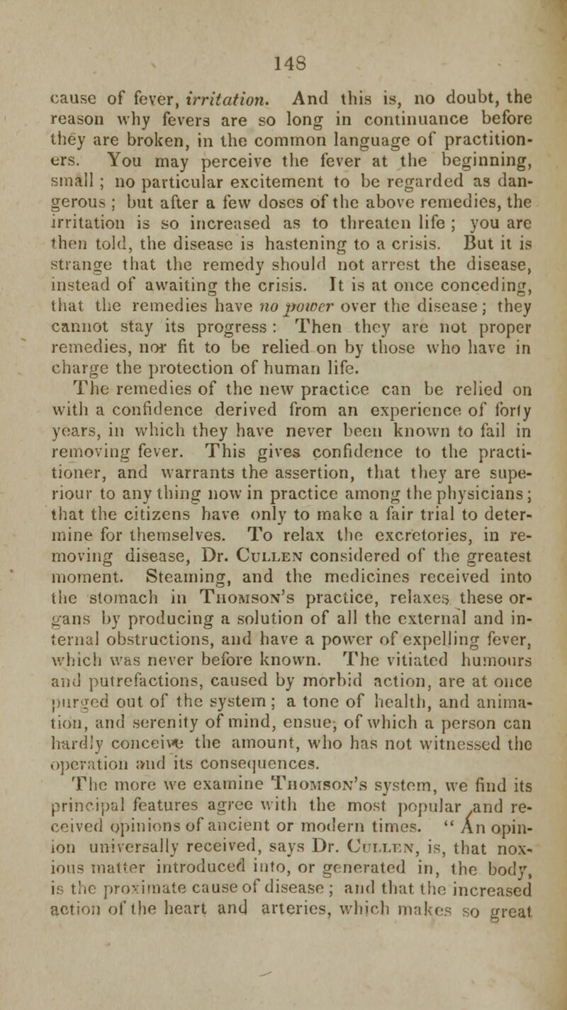 cause of fever, irritation. And this is, no doubt, the reason why fevers are so long in continuance before they are broken, in the common language of practition- ers. You may perceive the fever at the beginning, small ; no particular excitement to be regarded as dan- gerous ; but after a few doses of the above remedies, the irritation is so increased as to threaten life ; you are then told, the disease is hastening to a crisis. But it is strange that the remedy should not arrest the disease, instead of awaiting the crisis. It is at once conceding, that the remedies have no power over the disease; they cannot stay its progress : Then they arc not proper remedies, nor fit to be relied on by those who have in charge the protection of human life. The remedies of the new practice can be relied on with a confidence derived from an experience of forty years, in which they have never been known to fail in removing fever. This gives confidence to the practi- tioner, and warrants the assertion, that they are supe- riour to anything now in practice among the physicians; that the citizens have only to make a fair trial to deter- mine for themselves. To relax the excrctories, in re- moving disease, Dr. Cullen considered of the greatest moment. Steaming, and the medicines received into the stomach in Thomson's practice, relaxes these or- gans by producing a solution of all the external and in- ternal obstructions, and have a power of expelling fever, which was never before known. The vitiated humours and putrefactions, caused by morbid action, are at once purged out of the system ; a tone of health, and anima- tion, and serenity of mind, ensue; of which a person can hardly conceive the amount, who has not witnessed the operation and its consequences. The more we examine Thomson's system, we find its principal features agree with the most popular .and re- ceived opinions of ancient or modern times.  An opin- ion universally received, says Dr. Cullen, is, that nox- ious matter introduced into, or generated in, the body, is the proximate cause of disease ; and that (he increased action of the heart and arteries, which makes so great