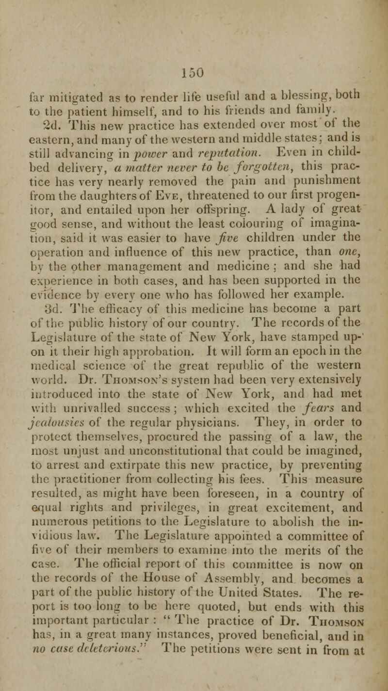 far mitigated as to render life useful and a blessing, both to the patient himself, and to his friends and family. 2d. This new practice has extended over most of the eastern, and many of the western and middle states; and is still advancing in power and reputation. Even in child- bed delivery, a matter never to be forgotten, this prac- tice has very nearly removed the pain and punishment bom the daughters of Eve, threatened to our first progen- itor, and entailed upon her offspring. A lady of great good sense, and without the least colouring of imagina- tion, said it was easier to have five children under the operation and influence of this new practice, than one, by the other management and medicine : and she had experience in both cases, and has been supported in the evidence by every one who has followed her example. Jjd. The efficacy of this medicine has become a part of the public history of our country. The records of the Legislature of the state of New York, have stamped up-' on it their high approbation. It will form an epoch in the medical science of the great republic of the western world. Dr. Thomson's system had been very extensively introduced into the state of New York, and had met with unrivalled success ; which excited the fears and jealousies of the regular physicians. They, in order to protect themselves, procured the passing of a law, the most unjust and unconstitutional that could be imagined, to arrest and extirpate this new practice, by preventing the practitioner from collecting his fees. This measure resulted, as might have been foreseen, in a country of equal rights and privileges, in great excitement, and numerous petitions to the Legislature to abolish the in- vidious law. The Legislature appointed a committee of five of their members to examine into the merits of the case. The official report of this committee is now on the records of the House of Assembly, and becomes a part of the public history of the United States. The re- port is too long to be here quoted, but ends with this important particular :  The practice of Dr. Thomson has, in a great many instances, proved beneficial, and in 710 case deleterious. The petitions were sent in from at