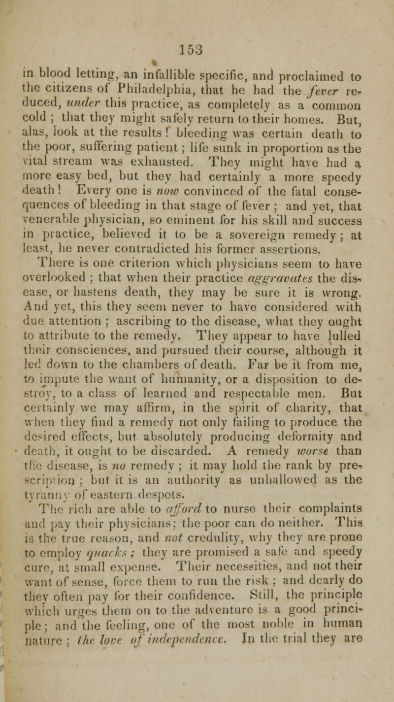 % in blood letting, an infallible specific, and proclaimed to the citizens of Philadelphia, that he had the fever re- duced, under this practice, as completely as a common cold ; that they might safely return to their homes. But, alas, look at the results ! bleeding was certain death to the poor, suffering patient; life sunk in proportion as the vital stream was exhausted. They might have had a more easy bed, but they had certainly a more speedy death ! Every one is now convinced of the fatal conse- quences of bleeding in that stage of fever ; and yet, that venerable physician, so eminent for his skill and success in practice, believed it to be a sovereign remedy ; at least, he never contradicted his former assertions. There is one criterion which physicians seem to have overlooked ; that when their practice aggravates the dis- case, or hastens death, they may be sure it is wrong. And yet, this they seem never to have considered with due attention ; ascribing to the disease, what they ought to attribute to the remedy. They appear to have lulled their consciences, and pursued their course, although it let1, down to the chambers of death. Far be it from me, to impute the want of humanity, or a disposition to de- stroy, to a class of learned and respectable men. But certainly we may affirm, in the spirit of charity, that when they find a remedy not only failing to produce the desired effects, but absolutely producing deformity and death, it ought to be discarded. A remedy worse than the disease, is no remedy ; it may hold the rank by pre-. serin'ion ; but it is an authority as unhallowed as the tyranny of eastern despots. The rich are able to afford to nurse their complaints and pay their physicians; the poor can do neither. This is the true reason, and not credulity, why they are prone to employ quarks ; they are promised a sate and speedy cure, at small expense. Their necessities, and not their want of sense, force them to run the risk ; and dearly do they often pay for their confidence. Still, the principle winch urges them on to the adventure is a good princi- ple ; and the feeling, one of the most noble in human nature ; the love of independence. In the trial they are