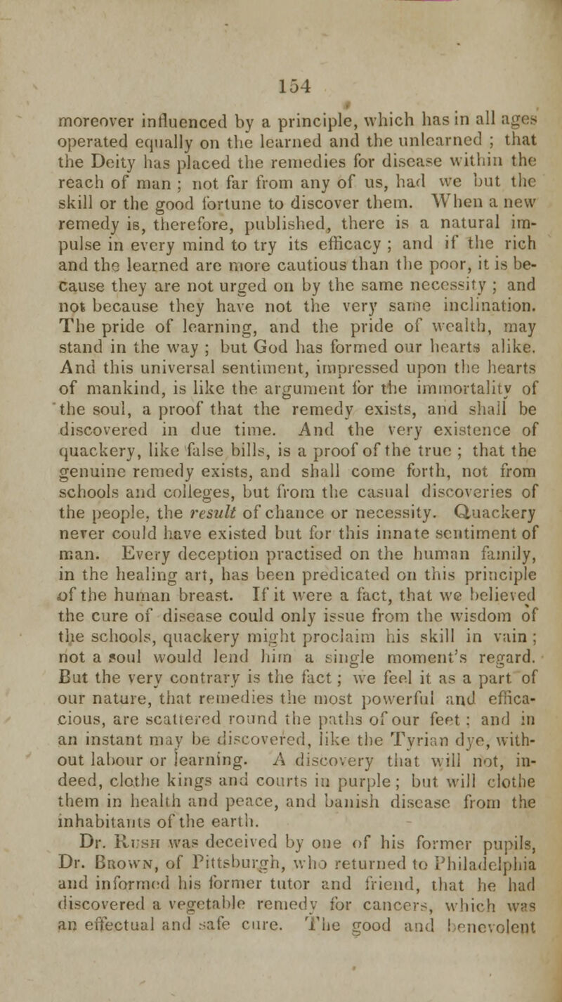 moreover influenced by a principle, which has in all ages operated equally on the learned and the unlearned ; that the Deity has placed the remedies for disease within the reach of man ; not far from any of us, had we but the skill or the good fortune to discover them. When a new remedy is, therefore, published, there is a natural im- pulse in every mind to try its efficacy ; and if the rich and the learned are more cautious than the poor, it is be- cause they are not urged on by the same necessity ; and not because they have not the very same inclination. The pride of learning, and the pride of wealth, may stand in the way ; but God has formed our hearts alike. And this universal sentiment, impressed upon the hearts of mankind, is like the argument lor the immortality of the soul, a proof that the remedy exists, and shall be discovered in due time. And the very existence of quackery, like false bills, is a proof of the true ; that the genuine remedy exists, and shall come forth, not from schools and colleges, but from the casual discoveries of the people, the result of chance or necessity. Quackery never could have existed but for this innate sentiment of man. Every deception practised on the human family, in the healing art, has been predicated on this principle of the human breast. If it were a fact, that we believed the cure of disease could only issue from the wisdom of the schools, quackery might proclaim his skill in vain ; not a 5oul would lend him a single moment's regard. But the very contrary is the fact; we feel it as a part, of our nature, that remedies the most powerful and effica- cious, arc scattered round the paths of our feet : and in an instant may be discovered, like the Tyrian dye, with- out labour or learning. A discovery that will not, in- deed, clothe kings and courts in purple; but will clothe them in health and peace, and banish disease from the inhabitants of the earth. Dr. Rush was deceived by one of his former pupils, Dr. Brown, of Pittsburgh, who returned to Philadelphia and informed his former tutor and friend, that he had discovered a vegetable remedy for cancers, which was an effectual and safe cure. The good and benevolent