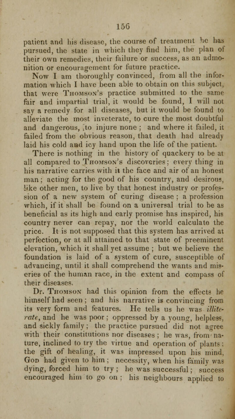 patient and his disease, the course of treatment he has pursued, the state in which they find him, the plan of their own remedies, their failure or success, as an admo- nition or encouragement for future practice. Now I am thoroughly convinced, from all the infor- mation which I have been abie to obtain on this subject, that were Thomson's practice submitted to the same fair and impartial trial, it would be found, I will not say a remedy for all diseases, but it would be found to alleviate the most inveterate, to cure the most doubtful and dangerous, ito injure none ; and where it failed, it failed from the obvious reason, that death had already laid his cold and icy hand upon the life of the patient. There is nothing in the history of quackery to be at all compared to Thomson's discoveries; every thing in his narrative carries with it the face and air of an honest man ; acting for the good of his country, and desirous, i'ke other men, to live by that honest industry or profes- sion of a new system of curing disease ; a profession which, if it shall be found on a universal trial to be as beneficial as its high and early promise has inspired, his country never can repay, nor the world calculate the price. It is not supposed that this system has arrived at perfection, or at all attained to that state of preeminent elevation, which it shall yet assume ; but we believe the foundation is laid of a system of cure, susceptible of advancing, until it shall comprehend the wants and mis- eries of the human race, in the extent and compass of their diseases. Dr. Thomson had this opinion from the effects he himself had seen ; and his narrative is convincing from its very form and features. He tells us he was illite- rate, and he was poor; oppressed by a young, helpless, and sickly family; the practice pursued did not agree with their constitutions nor diseases; he was, from'na- ture, inclined to try the virtue and operation of plants ; the gift of healing, it was impressed upon his mind, God had given to him; necessity, when his family was dying, forced him to try ; he was successful; success encouraged him to go on ; his neighbours applied to