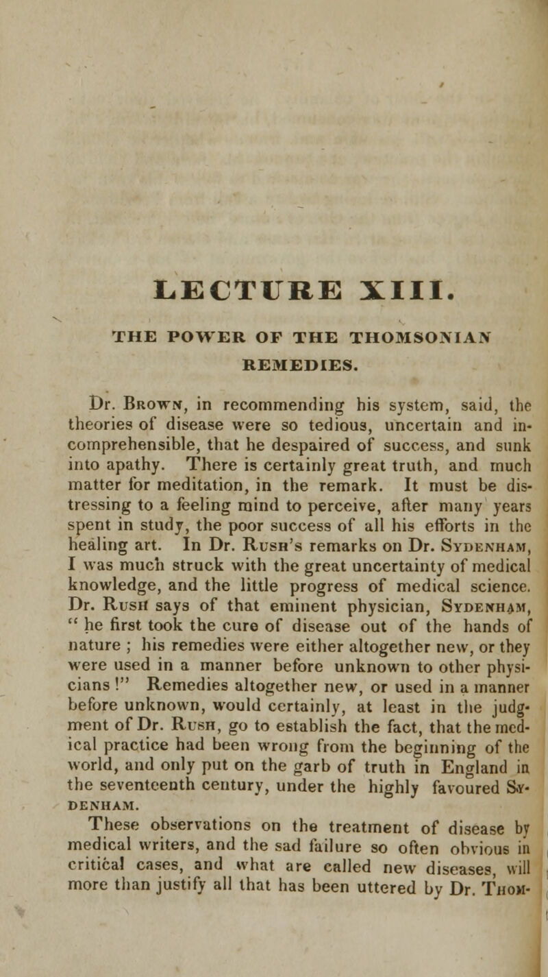 THE POWER OP THE THOMSOMAN REMEDIES. Dr. Brown, in recommending his system, said, the theories of disease were so tedious, uncertain and in- comprehensible, that he despaired of success, and sunk into apathy. There is certainly great truth, and much matter for meditation, in the remark. It must be dis- tressing to a feeling mind to perceive, after many years spent in study, the poor success of all his efforts in the healing art. In Dr. Rush's remarks on Dr. Sydenham, I was much struck with the great uncertainty of medical knowledge, and the little progress of medical science. Dr. Rush says of that eminent physician, Sydenham,  he first took the cure of disease out of the hands of nature ; his remedies were either altogether new, or they were used in a manner before unknown to other physi- cians ! Remedies altogether new, or used in a manner before unknown, would certainly, at least in the judg- ment of Dr. Rush, go to establish the fact, that the med- ical practice had been wrong from the beginning of the world, and only put on the garb of truth in England in the seventeenth century, under the highly favoured Sy- denham. These observations on the treatment of disease by medical writers, and the sad failure so often obvious in critical cases, and what are called new diseases, will more than justify all that has been uttered by Dr. Thom-