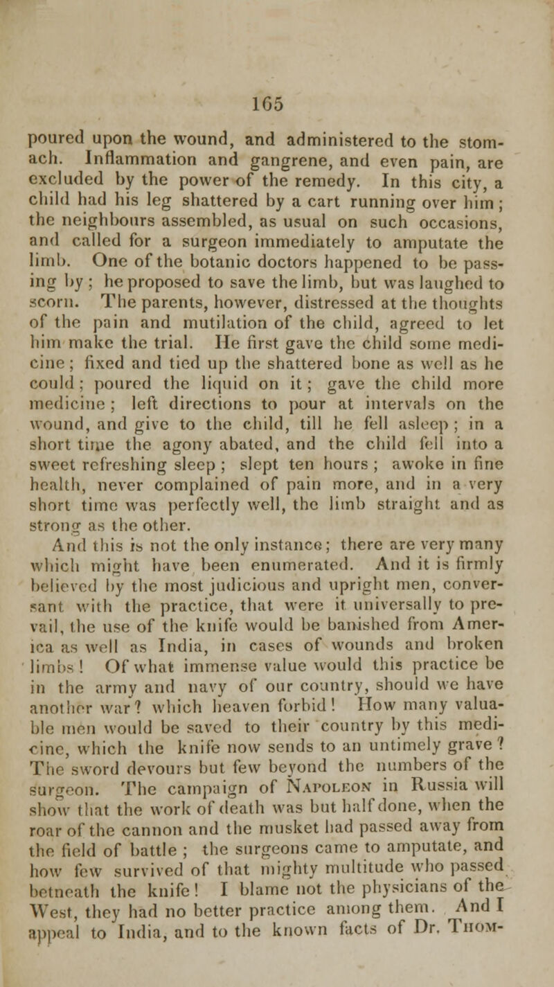 1G5 poured upon the wound, and administered to the stom- ach. Inflammation and gangrene, and even pain, are excluded hy the power of the remedy. In this city, a child had his leg shattered by a cart running over him; the neighbours assembled, as usual on such occasions, and called for a surgeon immediately to amputate the limb. One of the botanic doctors happened to be pass- ing by ; he proposed to save the limb, but was laughed to .scorn. The parents, however, distressed at the thoughts of the pain and mutilation of the child, agreed to let him make the trial. He first gave the child some medi- cine ; fixed and tied up the shattered bone as well as he could ; poured the liquid on it; gave the child more medicine ; left directions to pour at intervals on the wound, and give to the child, till he fell asleep ; in a short time the agony abated, and the child fell into a sweet refreshing sleep ; slept ten hours ; awoke in fine health, never complained of pain more, and in a very short time was perfectly well, the limb straight and as Strong as the other. And this is not the only instance; there are very many which might have been enumerated. And it is firmly believed by the most judicious and upright men, conver- sant with the practice, that were it universally to pre- vail, the use of the knife would be banished from Amer- ica as well as India, in cases of wounds and broken limbs ! Of what immense value would this practice be in the army and navy of our country, should we have another war? which heaven forbid! How many valua- ble men would be saved to their country by this medi- cine, which the knife now sends to an untimely grave 1 The sword devours but few beyond the numbers of the burgeon. The campaign of Napoleon in Russia will show that the work of death was but half done, when the roar of the cannon and the musket had passed away from the field of battle ; the surgeons came to amputate, and how few survived of that mighty multitude who passed betneath the knife ! I blame not the physicians of the West, they had no better practice among them. And I appeal to India, and to the known facts of Dr. Tiiom-