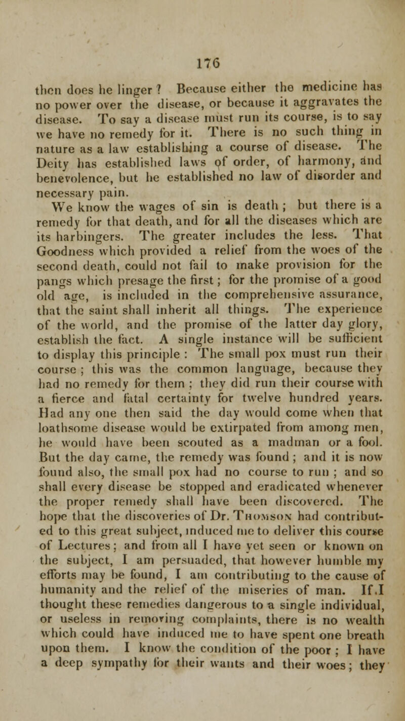 then does he linger ? Because either the medicine has no power over the disease, or because it aggravates the disease. To say a disease must run its course, is to say we have no remedy for it. There is no such thing in nature as a law establishing a course of disease. The Deity has established laws of order, of harmony, and benevolence, but he established no law of disorder and necessary pain. We know the wages of sin is death ; but there is a remedy for that death, and for all the diseases which are its harbingers. The greater includes the less. That Goodness which provided a relief from the woes of the second death, could not fail to make provision for the pangs which presage the first; for the promise of a good old aire, is included in the comprehensive assurance, that the saint shall inherit all things. The experience of the world, and the promise of the latter day glory, establish the fact. A single instance will be sufficient to display this principle : The small pox must run their course ; this was the common language, because they had no remedy for them ; they did run their course with a fierce and fatal certainty for twelve hundred years. Had any one then said the day would come when that loathsome disease would be extirpated from among men, he would have been scouted as a madman or a fool. But the day came, the remedy was found ; and it is now found also, the small pox had no course to run ; and so shall every disease be stopped and eradicated whenever the proper remedy shall have been discovered. The hope that the discoveries of Dr. Thomson had contribut- ed to this great subject, induced me to deliver this course of Lectures; and from all I have yet seen or known on the subject, I am persuaded, that however humble my efforts may be found, I am contributing to the cause of humanity and the relief of the miseries of man. If .1 thought these remedies dangerous to a single individual, or useless in reinoring complaints, there is no wealth which could have induced me to have spent one breath upon them. I know the condition of the poor : I have a deep sympathy lor their wants and their woes; they