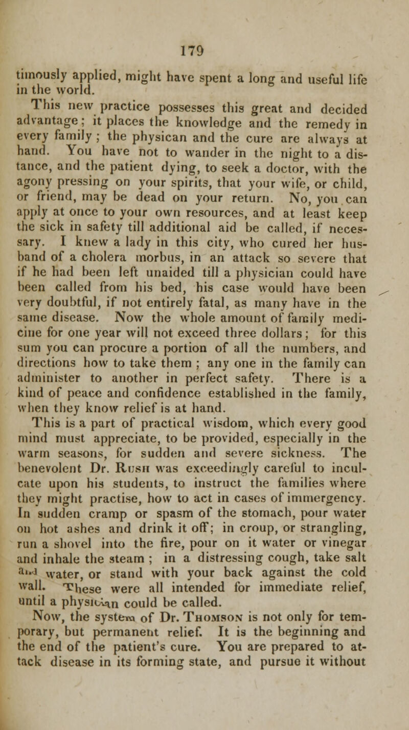 timously applied, might have spent a long and useful life in the world. This new practice possesses this great and decided advantage: it places the knowledge and the remedy in every family ; the physican and the cure are always at hand. You have not to wander in the night to a dis- tance, and the patient dying, to seek a doctor, with the agony pressing on your spirits, that your wife, or child, or friend, may be dead on your return. No, you can apply at once to your own resources, and at least keep the sick in safety till additional aid be called, if neces- sary. I knew a lady in this city, who cured her hus- band of a cholera morbus, in an attack so severe that if he had been left unaided till a physician could have been called from his bed, his case would have been very doubtful, if not entirely fatal, as many have in the same disease. Now the whole amount of family medi- cine for one year will not exceed three dollars; for this sum you can procure a portion of all the numbers, and directions how to take them ; any one in the family can administer to another in perfect safety. There is a kind of peace and confidence established in the family, when they know relief is at hand. This is a part of practical wisdom, which every good mind must appreciate, to be provided, especially in the warm seasons, for sudden and severe sickness. The benevolent Dr. Rush was exceedingly careful to incul- cate upon his students, to instruct the families where they might practise, how to act in cases of immergency. In sudden cramp or spasm of the stomach, pour water on hot ashes and drink it off; in croup, or strangling, run a shovel into the fire, pour on it water or vinegar and inhale the steam ; in a distressing cough, take salt a'*J water, or stand with your back against the cold wall. These were all intended for immediate relief, until a physican could be called. Now, the systero of Dr. Thomson is not only for tem- porary, but permanent relief. It is the beginning and the end of the patient's cure. You are prepared to at- tack disease in its forming state, and pursue it without