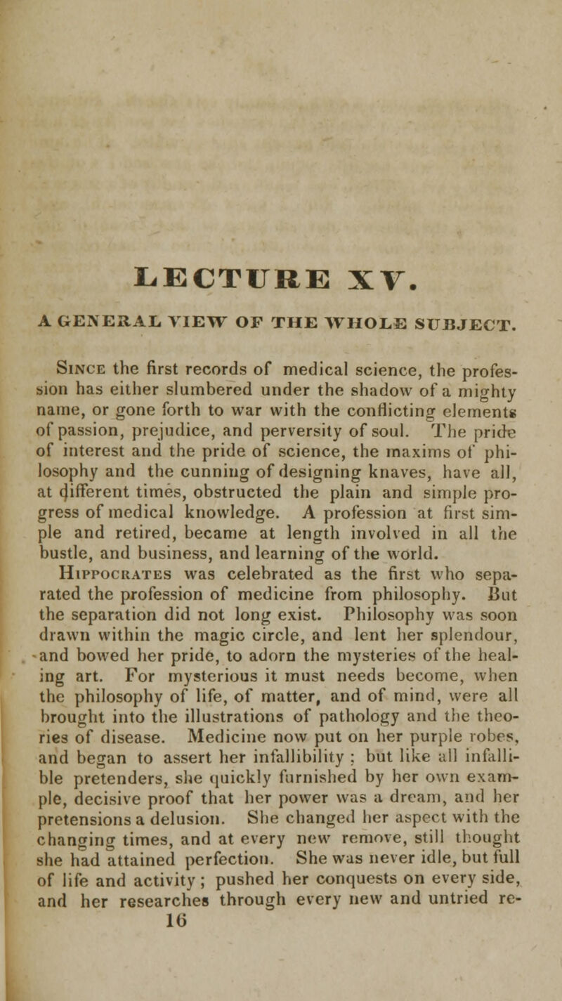 LECTURE XV. A GENERAL. VIEW OF THE WHOLE SUBJECT. Since the first records of medical science, the profes- sion has either slumbered under the shadow of a mighty name, or gone forth to war with the conflicting elements of passion, prejudice, and perversity of soul. The pride of interest and the pride of science, the maxims of phi- losophy and the cunning of designing knaves, have all, at different times, obstructed the plain and simple pro- gress of medical knowledge. A profession at first sim- ple and retired, became at length involved in all the bustle, and business, and learning of the world. Hippocrates was celebrated as the first who sepa- rated the profession of medicine from philosophy. But the separation did not long exist. Philosophy was soon drawn within the magic circle, and lent her splendour, and bowed her pride, to adorn the mysteries of the heal- ing art. For mysterious it must needs become, when the philosophy of life, of matter, and of mind, were all brought into the illustrations of pathology and the theo- ries of disease. Medicine now put on her purple robes, and began to assert her infallibility ; but like all infalli- ble pretenders, she quickly furnished by her own exam- ple, decisive proof that her power was a dream, and her pretensions a delusion. She changed her aspect with the changing times, and at every new remove, still thought she had attained perfection. She was never idle, but full of life and activity; pushed her conquests on every side, and her researches through every new and untried re- 16