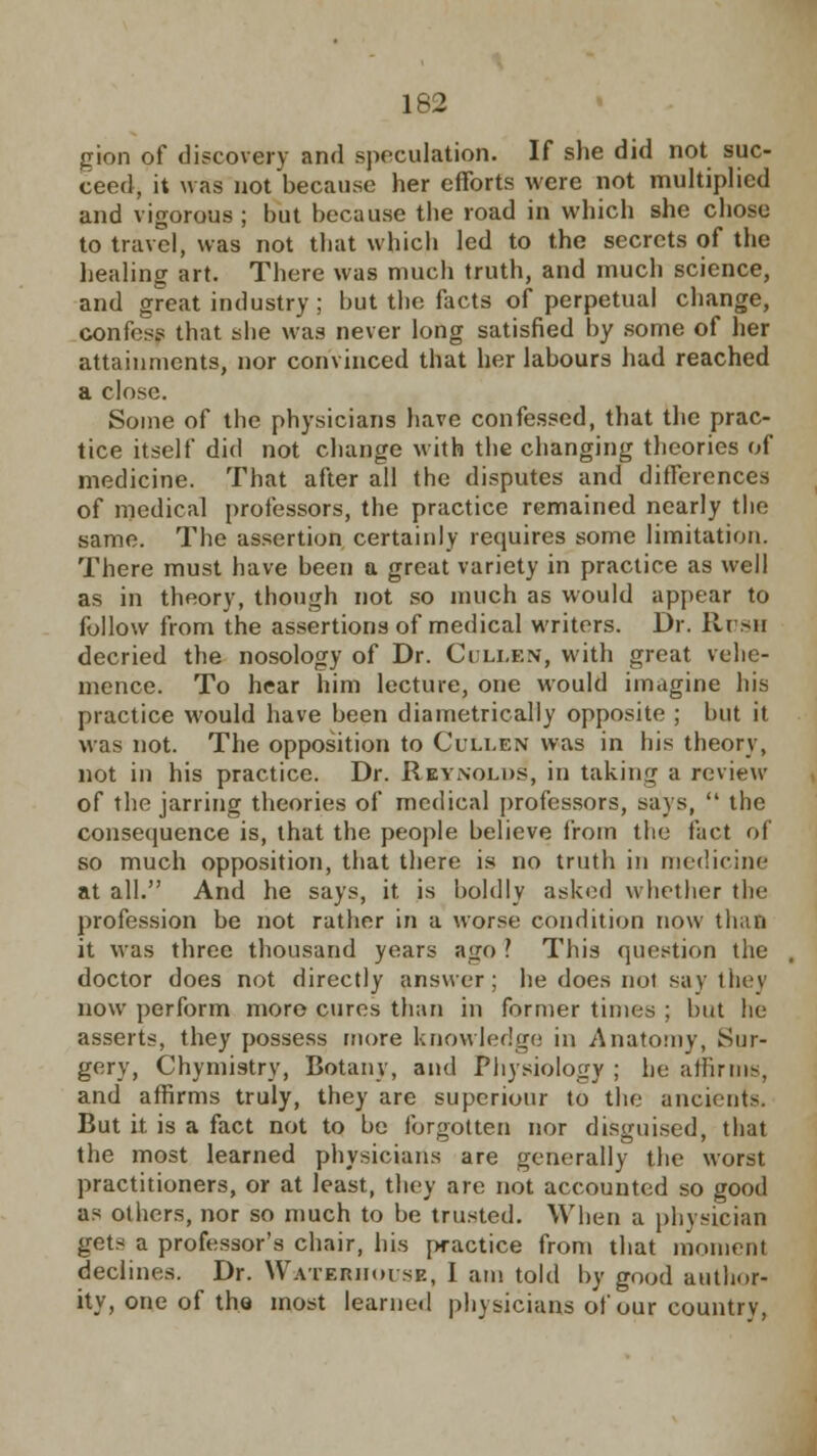 gion of discovery and speculation. If she did not suc- ceed, it was not because her efforts were not multiplied and vigorous ; hut because the road in which she chose to travel, was not that which led to the secrets of the healing art. There was much truth, and much science, and great industry; but the facts of perpetual change, confesf that she was never long satisfied by some of her attainments, nor convinced that her labours had reached a close. Some of the physicians have confessed, that the prac- tice itself did not change with the changing theories of medicine. That after all the disputes and differences of medical professors, the practice remained nearly the same. The assertion certainly requires some limitation. There must have been a great variety in practice as well as in theory, though not so much as would appear to follow from the assertions of medical writers. Dr. lit su decried the nosology of Dr. Collen, with great vehe- mence. To hear him lecture, one would imagine his practice would have been diametrically opposite ; but it was not. The opposition to Cullen was in his theory, not in his practice. Dr. Reynolds, in taking a review of the jarring theories of medical professors, says,  the consequence is, that the people believe from the fact of so much opposition, that there is no truth in medicine at all. And he says, it is boldly asked whether the profession be not rather in a worse condition now than it was three thousand years ago ? This question the doctor does not directly answer; he does not say they now perform more cures than in former times ; but he asserts, they possess more knowledge in Anatomy, Sur- gery, Chymistry, Botany, and Physiology ; he affirms, and affirms truly, they arc superioitr to the ancients. But it is a fact not to be forgotten nor disguised, that the most learned physicians are generally the worst practitioners, or at least, they are not accounted so good as others, nor so much to be trusted. When a physician gets a professor's chair, his practice from that moment declines. Dr. Wateruouse, I am told by good author- ity, one of the most learned physicians of our country,