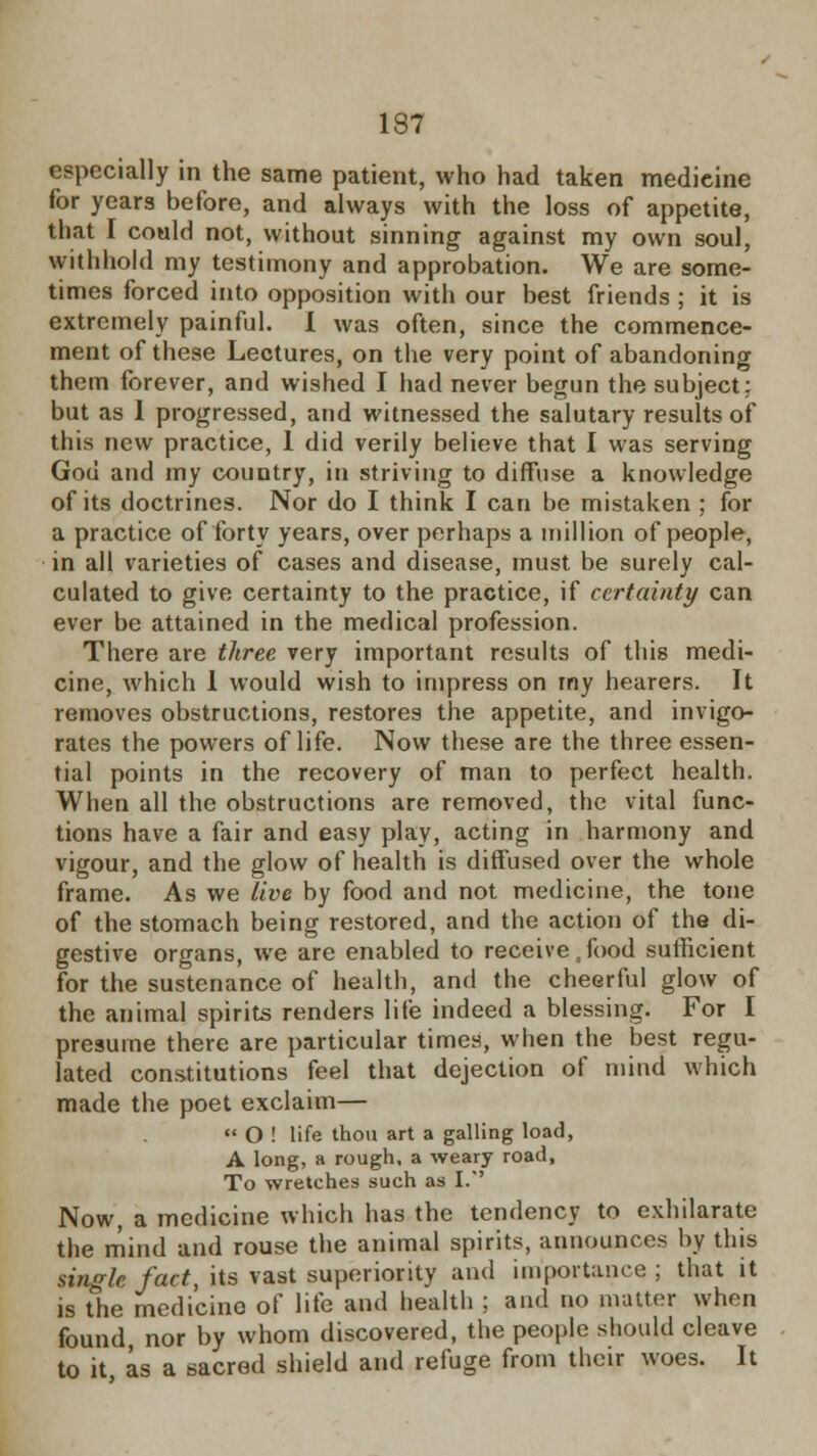 especially in the same patient, who had taken medieine for years before, and always with the loss of appetite, that I could not, without sinning against my own soul, withhold my testimony and approbation. We are some- times forced into opposition with our best friends ; it is extremely painful. I was often, since the commence- ment of these Lectures, on the very point of abandoning them forever, and wished I had never begun the subject: but as I progressed, and witnessed the salutary results of this new practice, 1 did verily believe that I was serving God and my country, in striving to diffuse a knowledge of its doctrines. Nor do I think I can be mistaken ; for a practice of forty years, over perhaps a million of people, in all varieties of cases and disease, must be surely cal- culated to give certainty to the practice, if certainty can ever be attained in the medical profession. There are three very important results of this medi- cine, which 1 would wish to impress on my hearers. It removes obstructions, restores the appetite, and invigo- rates the powers of life. Now these are the three essen- tial points in the recovery of man to perfect health. When all the obstructions are removed, the vital func- tions have a fair and easy play, acting in harmony and vigour, and the glow of health is diffused over the whole frame. As we live by food and not medicine, the tone of the stomach being restored, and the action of the di- gestive organs, we are enabled to receive .food sufficient for the sustenance of health, and the cheerful glow of the animal spirits renders life indeed a blessing. For I presume there are particular times, when the best regu- lated constitutions feel that dejection of mind which made the poet exclaim—  O ! life thou art a galling load, A long, a rough, a weary road, To wretches such as I. Now, a medicine which has the tendency to exhilarate the mind and rouse the animal spirits, announces by this single fact, its vast superiority and importance ; that it is the medicino of life and health ; and no matter when found nor by whom discovered, the people should cleave to it as a sacred shield and refuge from their woes. It