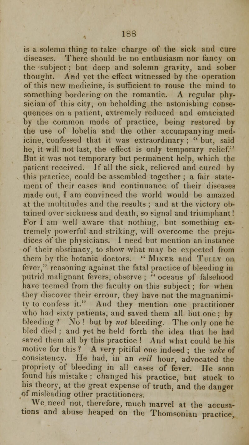 is a solemn thing to take charge of the sick and cure diseases. There should be no enthusiasm nor fancy on the subject; but deep and solemn gravity, and sober thought. And yet the effect witnessed by the operation of this new medicine, is sufficient to rouse the mind to something bordering on the romantic. A regular phy- sician of this city, on beholding the astonishing conse- quences on a patient, extremely reduced and emaciated by the common mode of practice, being restored by the use of lobelia and the other accompanying med- icine, confessed that it was extraordinary ;  but, said he, it will not last, the effect is only temporary relief. But it was not temporary but permanent help, which the patient received. If all the sick, relieved and cured by this practice, could be assembled together ; a fair state- ment of their cases and continuance of their diseases made out, I am convinced the world would be amazed at the multitudes and the results ; and at the victory ob- tained over sickness and death, so signal and triumphant! For I am well aware that nothing, but something ex- tremely powerful and striking, will overcome the preju- dices of the physicians. I need but mention an instance of their obstinacy, to show what may be expected from them by the botanic doctors.  Miner and Tuixy on fever, reasoning against the fatal practice of bleeding in putrid malignant fevers, observe ;  oceans of falsehood have teemed from the faculty on this subject; for when they discover their errour, they have not the magnanimi- ty to confess it. And they mention one practitioner who had sixty patients, and saved them all but one ; by bleeding? No ! but by not bleeding. The only one he bled died ; and yet he held forth the idea that he had saved them all by this practice ! And what could be his motive for this ? A very pitiful one indeed ; the sake of consistency. lie had, in an evil hour, advocated the propriety of bleeding in all cases of fever. He soon found his mistake ; changed his practice, but stuck to his theory, at the great expense of truth, and the danger of misleading other practitioners. We need not, therefore, much marvel at the accusa- tions and abuse heaped on the Thomsonian practice,