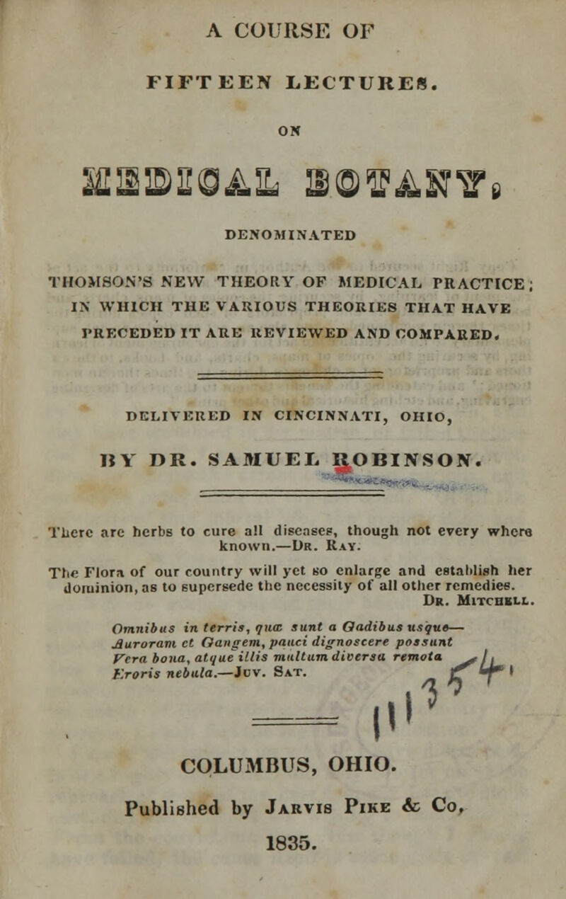 A COURSE OF FIFTEEN LECTURES. ON DENOMINATED THOMSON'S NEW THEORY OF MEDICAL PRACTICE, IN WHICH THE VARIOUS THEORIES THAT HAVE PRECEDED IT ARE REVIEWED AND COMPARED. DELIVERED IN CINCINNATI, OHIO, BY DR. SAMUEL. ROBINSON. There arc herbs to cure all diseases, though not every where known.—Dr. Ray. The Flora of our country will yet so enlarge and establish her dominion, as to supersede the necessity of all other remedies. Dr. Mitchell. Omnibus in terris, qnaz sunt a Oadibus usque— jQuroram et Oangem, panci dignoscere possunt Vera bona, atqueillis miiltumdiversu. remota ^ti Kroris nebula.—Jov. Sat. C^■T,, ^ T I'' COLUMBUS, OHIO. Published by Jarvis Pike & Co, 1835.