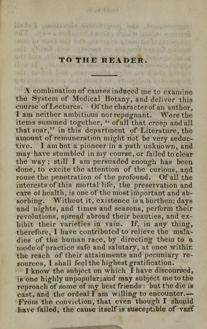 TO THE READER. A combination of causes induced me to examine the System of Medical Botany, and deliver this course ofLectures. Of the characterof an author, I am neither ambitiuus norrepugnant. Were the items summed together,  of all that creep and all that soar, in this department of Literature, the amount of remuneration might not be very seduc- tive. I am but a pioneer in a path unknown, and may have stumbled in my course, or failed to clear the way ; still I am persuaded enough has been done, to excite the attention of the curious, and rouse the penetration of the profound. Of all the interests of this mortal life, the preservation and care of health, is one of the most important and ab- sorbing. Without it, existence is a burthen; days and nights, and times and seasons, perform their revolutions, spread abroad their beauties, and ex- hibit their varieties in vain. If, in any thing, therefore, I have contributed to relieve the mala- dies of the human race, by directing them to a mode of practice safe and salutary, at once within the reach of their attainments and pecuniary re- sources, I shall feel the highest gratification. I know the subject on which I have discoursed, is one highly unpopular; and may subject me to the reproach of some of my best friends : but the die is cast, and the ordeal I am willing to encounter.— From the conviction, that even though I should have failed, the cause itself is susceptible of vasf