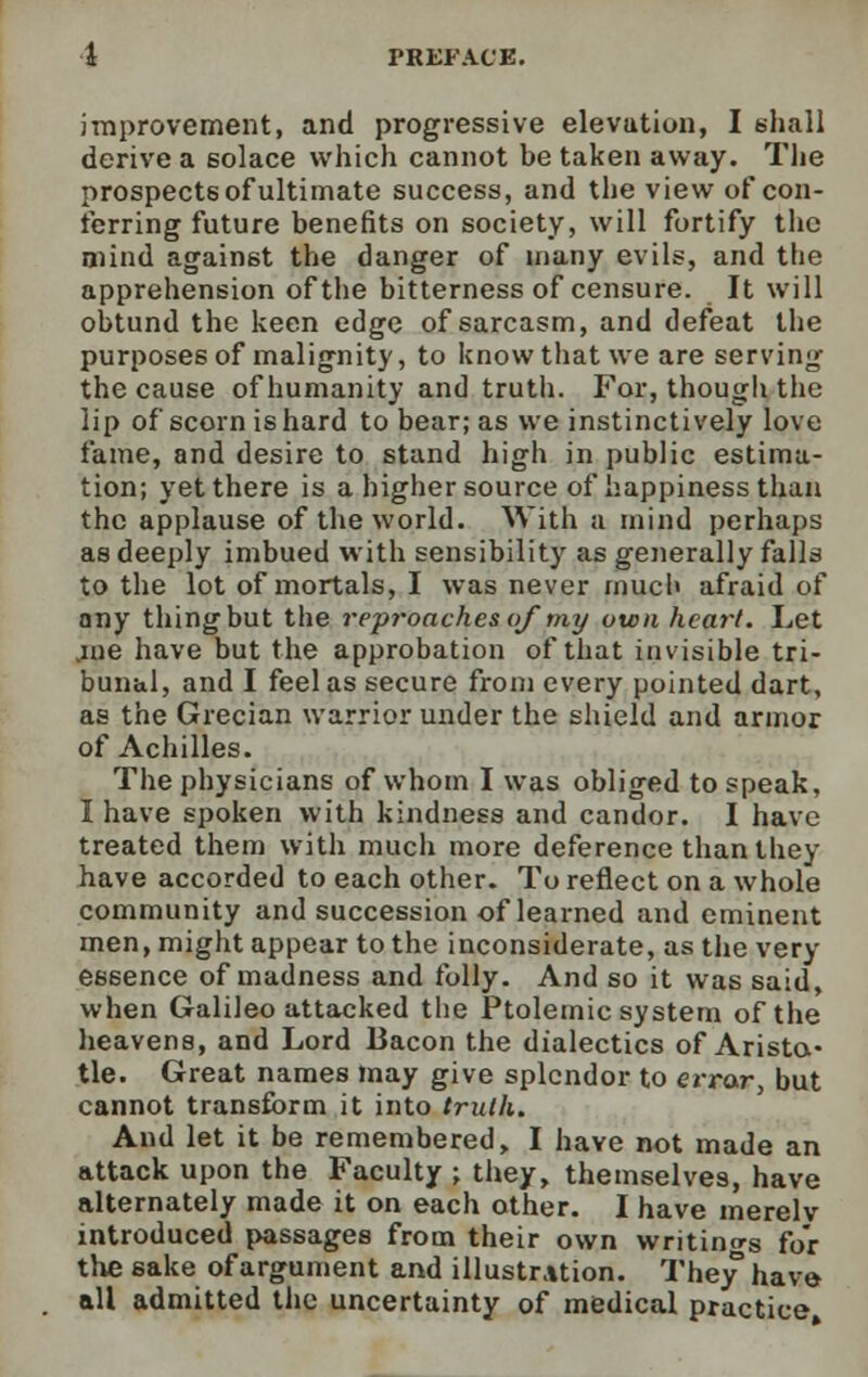 improvement, and progressive elevation, I shall derive a 6olace which cannot be taken away. The prospects of ultimate success, and the view of con- ferring future benefits on society, will fortify the mind against the danger of many evils, and the apprehension of the bitterness of censure. It will obtund the keen edge of sarcasm, and defeat the purposes of malignity, to know that we are serving the cause of humanity and truth. For, though the lip of scorn is hard to bear; as we instinctively love fame, and desire to stand high in public estima- tion; yet there is a higher source of happiness than the applause of the world. With a mind perhaps as deeply imbued with sensibility as generally falls to the lot of mortals, I was never much afraid of any thing but the reproaches of my own heart. Let .me have but the approbation of that invisible tri- bunal, and I feel as secure from every pointed dart, as the Grecian warrior under the shield and armor of Achilles. The physicians of whom I was obliged to speak, I have spoken with kindness and candor. I have treated them with much more deference than they have accorded to each other. To reflect on a whole community and succession of learned and eminent men, might appear to the inconsiderate, as the very essence of madness and folly. And so it was said, when Galileo attacked the Ptolemic system of the heavens, and Lord Bacon the dialectics of Aristo- tle. Great names may give splendor to error, but cannot transform it into truth. And let it be remembered, I have not made an attack upon the Faculty ; they, themselves, have alternately made it on each other. I have merelv introduced passages from their own writing for the sake of argument and illustration. They have all admitted the uncertainty of medical practice